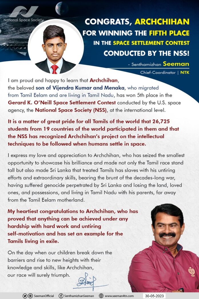 அமெரிக்க விண்வெளி நிறுவனமான #NationalSpaceSociety (NSS) பன்னாட்டு மாணவர்களுக்கிடையே நடத்திய விண்வெளி அறிவியல் போட்டியில், உலகின் 19 நாடுகளிலிருந்து 26,725 மாணவர்கள் பங்கேற்ற நிலையில், ஈழத்திலிருந்து புலம்பெயர்ந்து தமிழ்நாட்டில் வாழ்ந்து வரும் விஜேந்திரகுமார் – மேனகா இணையரின் அன்புமகன் அர்ச்சிகன் 5ஆவது இடம் பிடித்து வெற்றி பெற்றுள்ள செய்தியறிந்து பெருமிதமும், மகிழ்ச்சியும் அடைந்தேன்.
இலங்கை அரசால் இனவழிப்புக்கு உள்ளாகி மண்ணையும், மக்களையும், உறவுகளையும், உடைமைகளையும் இழந்து விடுதலைப்போரின் வலி சுமந்து, ஈழத்தாயகத்திலிருந்து பெற்றோருடன் தமிழ்நாட்டில் ஏதிலியாக வாழ்ந்துவரும் நெருக்கடிமிகு நிலையிலும், கிடைக்கப்பெற்ற மிகச்சொற்ப வாய்ப்பினைப் பயன்படுத்தி, தமது அயராத முயற்சியினாலும், அபாரத் திறமையினாலும் தமிழினத்தைத் தலைநிமிரச் செய்துள்ளதோடு, தன் இனத்தை அடிமைப்படுத்திய இலங்கை நாட்டிற்கும் சேர்த்து பெருமை சேர்த்துள்ள அன்புமகன் அன்புமகன் அர்ச்சிகனுக்கு எனது அன்பையும், பாராட்டுகளையும் தெரிவித்துக்கொள்கிறேன்!
கடுமையான உழைப்பும், தளராத மன ஊக்கமும் இருந்தால் எத்தகைய சூழலிலும் சாதிக்க முடியும் என்பதை நிரூபித்து, புலம் பெயர்ந்து வாழும் தமிழ்ப் பிள்ளைகளுக்கு முன்னுதாரணமாகத் திகழும் அன்புமகன் அர்ச்சிகனுக்கு நெஞ்சம் நிறைந்த நல்வாழ்த்துகள்!
I am proud and happy to learn that Archchihan, son of Vijendra Kumar and Menaka, who migrated from Tamil Eelam and are living in Tamil Nadu, has won 5th place in the Gerard K. O’Neill Space Settlement Contest conducted by the U.S. space agency, the National Space Society (NSS), at the international level.
I express my love and appreciation to Archchihan, who has seized the smallest opportunity to showcase his brilliance and made not only the Tamil race stand tall but also made Sri Lanka that treated Tamils has slaves with his untiring efforts and extraordinary skills, bearing the brunt of the decades-long war, having suffered genocide perpetrated by Sri Lanka and losing the land, loved ones, and possessions, and living in Tamil Nadu with his parents, far away from the Tamil Eelam motherland.
My heartiest congratulations to Archchihan, who has proved that anything can be achieved under any hardship with hard work and untiring self-motivation and has set an example for the Tamils living in exile.
https://t.co/WhYq0TzCpi
