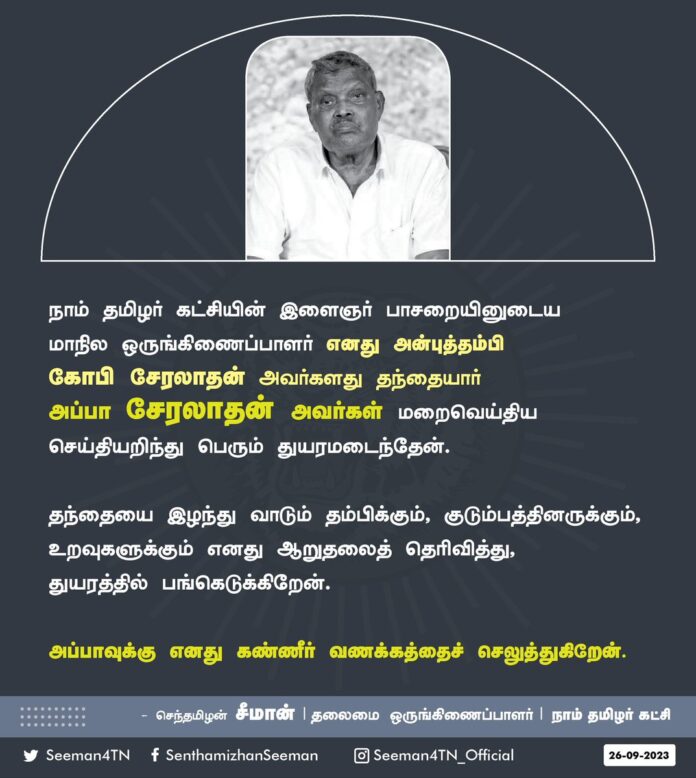 நாம் தமிழர் கட்சியின் இளைஞர் பாசறையினுடைய மாநில ஒருங்கிணைப்பாளர் எனது அன்புத்தம்பி கோபி சேரலாதன் அவர்களது தந்தையார் அப்பா சேரலாதன் அவர்கள் மறைவெய்திய செய்தியறிந்து பெரும் துயரமடைந்தேன். தந்தையை இழந்து வாடும் தம்பிக்கும், குடும்பத்தினருக்கும், உறவுகளுக்கும் எனது ஆறுதலைத் தெரிவித்து, துயரத்தில் பங்கெடுக்கிறேன்.
அப்பாவுக்கு எனது கண்ணீர் வணக்கத்தைச் செலுத்துகிறேன்.