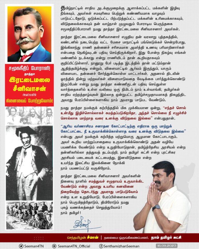 சமூகநீதிப் போராளி! தாத்தா இரட்டைமலை சீனிவாசனார் நினைவு நாளில் சமத்துவச் சமுதாயம் உருவாக்கிட வேண்டும் என்ற அவரது உயரிய கனவினை நிறைவேற்ற தொடர்ந்து அயராது பாடுபடுவோம் என்ற உள உறுதியோடும், பெருமிதத் திமிரோடும் நமது புகழ் வணக்கத்தைச் செலுத்துவோம்!
நாம் தமிழர்!
https://www.naamtamilar.org/f9ug