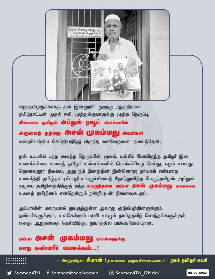ஈழத்தமிழருக்காகத் தன் இன்னுயிர் துறந்து ஆகுதீயான தமிழ்நாட்டின் முதல் ஈகி, முத்துக்குமாருக்கு மூத்த நெருப்பு, இனமான தமிழன் அப்துல் ரவூப் அவர்களின் அருமைத் தந்தை அசன் முகம்மது அவர்கள் மறைவெய்திய செய்தியறிந்து மிகுந்த மனவேதனை அடைந்தேன்.
தன் உடலில் பற்ற வைத்த நெருப்பின் மூலம், மங்கிப் போயிருந்த தமிழர் இன உணர்ச்சியை உலகத் தமிழர் உள்ளங்களில் பொங்கியெழ செய்து, ஈழம் என்பது தொலைதூர தீவல்ல, அது நம் இனத்தின் இன்னொரு தாயகம் என்பதை உணர்த்தி தமிழ்நாட்டில் புதிய எழுச்சியைத் தோற்றுவித்த பெருந்தமிழன் அப்துல் ரவூபை தமிழினத்திற்குத் தந்த பெருந்தகை அப்பா அசன் முகம்மது அவர்களை உலகத் தமிழினம் என்றென்றும் நன்றியுடன் நினைவுகூரும்.
அப்பாவின் மறைவால் துயருற்றுள்ள அவரது குடும்பத்தினருக்கும், நண்பர்களுக்கும், உலகெங்கும் பரவி வாழும் தாய்ததமிழ் சொந்தங்களுக்கும் எனது ஆறுதலைத் தெரிவித்து, துயரத்தில் பங்கெடுக்கிறேன்.
அப்பா அசன் முகம்மது அவர்களுக்கு எனது கண்ணீர் வணக்கம்..!