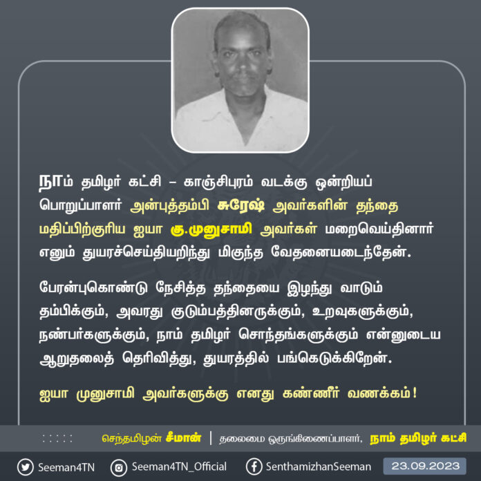 நாம் தமிழர் கட்சி - காஞ்சிபுரம் வடக்கு ஒன்றியப் பொறுப்பாளர் அன்புத்தம்பி சுரேஷ் அவர்களின் தந்தை மதிப்பிற்குரிய ஐயா கு.முனுசாமி அவர்கள் மறைவெய்தினார் எனும் துயரச்செய்தியறிந்து மிகுந்த வேதனையடைந்தேன்.
தந்தையை இழந்து வாடும் தம்பிக்கும், அவரது குடும்பத்தினருக்கும், உறவுகளுக்கும், நண்பர்களுக்கும், நாம் தமிழர் சொந்தங்களுக்கும் என்னுடைய ஆறுதலைத் தெரிவித்து, துயரத்தில் பங்கெடுக்கிறேன்.
ஐயா முனுசாமி அவர்களுக்கு எனது கண்ணீர் வணக்கம்!