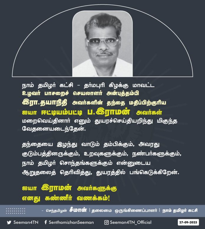நாம் தமிழர் கட்சி - தர்மபுரி கிழக்கு மாவட்ட உழவர் பாசறைச் செயலாளர் அன்புத்தம்பி இரா.தயாநிதி அவர்களின் தந்தை மதிப்பிற்குரிய ஐயா ஈட்டியம்பட்டி ப.இராமன் அவர்கள் மறைவெய்தினார் எனும் துயரச்செய்தியறிந்து மிகுந்த வேதனையடைந்தேன்.
தந்தையை இழந்து வாடும் தம்பிக்கும், அவரது குடும்பத்தினருக்கும், உறவுகளுக்கும், நண்பர்களுக்கும், நாம் தமிழர் சொந்தங்களுக்கும் என்னுடைய ஆறுதலைத் தெரிவித்து, துயரத்தில் பங்கெடுக்கிறேன்.
ஐயா இராமன் அவர்களுக்கு எனது கண்ணீர் வணக்கம்!