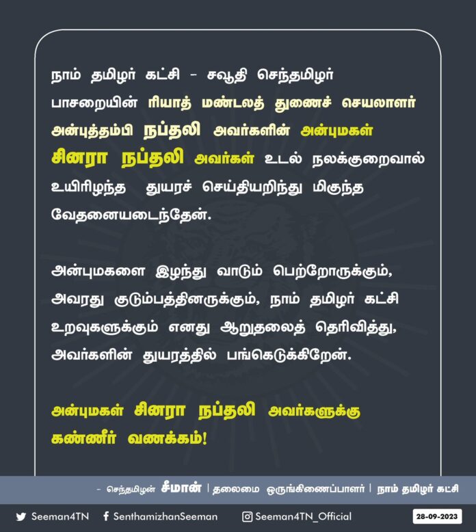 நாம் தமிழர் கட்சி - சவூதி செந்தமிழர் பாசறையின் - ரியாத் மண்டலத் துணைச் செயலாளர் அன்புத்தம்பி நப்தலி அவர்களின் அன்புமகள் சினரா நப்தலி அவர்கள் உடல் நலக்குறைவால் உயிரிழந்த துயரச்செய்தியறிந்து மிகுந்த வேதனையடைந்தேன்.
அன்புமகளை இழந்து வாடும் பெற்றோருக்கும், அவரது குடும்பத்தினருக்கும், நாம் தமிழர் கட்சி உறவுகளுக்கும் எனது ஆறுதலைத் தெரிவித்து, அவர்களின் துயரத்தில் பங்கெடுக்கிறேன்.
அன்புமகள் சினரா நப்தலி அவர்களுக்கு கண்ணீர் வணக்கம்!