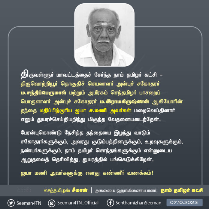 திருவள்ளூர் மாவட்டத்தைச் சேர்ந்த நாம் தமிழர் கட்சி - திருவொற்றியூர் தொகுதிச் செயலாளர் அன்புச் சகோதரர் ம.சந்திப்பெருமாள் மற்றும் அமீரகம் செந்தமிழர் பாசறைப் பொருளாளர் அன்புச் சகோதரர் ம.இராமகிருஷ்ணன் ஆகியோரின் தந்தை மதிப்பிற்குரிய ஐயா ச.மணி அவர்கள் மறைவெய்தினார் எனும் துயரச்செய்தியறிந்து மிகுந்த வேதனையடைந்தேன்.
பேரன்புகொண்டு நேசித்த தந்தையை இழந்து வாடும் சகோதரர்களுக்கும், அவரது குடும்பத்தினருக்கும், உறவுகளுக்கும், நண்பர்களுக்கும், நாம் தமிழர் சொந்தங்களுக்கும் என்னுடைய ஆறுதலைத் தெரிவித்து, துயரத்தில் பங்கெடுக்கிறேன்.
ஐயா மணி அவர்களுக்கு எனது கண்ணீர் வணக்கம்!