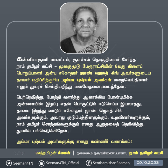 கன்னியாகுமரி மாவட்டம், குளச்சல் தொகுதியைச் சேர்ந்த நாம் தமிழர் கட்சி - முளகுமூடு பேரூராட்சியின் 8வது கிளைப் பொறுப்பாளர் அன்பு சகோதரர் ஜாண் ஜெகத் சிங் அவர்களுடைய தாயார் மதிப்பிற்குரிய அம்மா புஷ்பம் அவர்கள் மறைவெய்தினார் எனும் துயரச் செய்தியறிந்து மனவேதனையடைந்தேன்.
பெற்றெடுத்து, போற்றி வளர்த்து ஆளாக்கிய பேரன்புமிக்க அன்னையின் இழப்பு எதன் பொருட்டும் ஈடுசெய்ய இயலாதது. தாயை இழந்து வாடும் சகோதரர் ஜாண் ஜெகத் சிங் அவர்களுக்கும், அவரது குடும்பத்தினருக்கும், உறவினர்களுக்கும், நாம் தமிழர் சொந்தங்களுக்கும் எனது ஆறுதலைத் தெரிவித்து, துயரில் பங்கெடுக்கிறேன்.
அம்மா புஷ்பம் அவர்களுக்கு எனது கண்ணீர் வணக்கம்!
