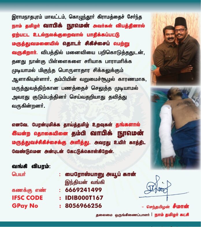 இராமநாதபுரம் மாவட்டம், கொழுந்தூர் கிராமத்தைச் சேர்ந்த நாம் தமிழர் வாபிக் நூமென் அவர்கள் விபத்தில் ஏற்பட்ட உடல்நலக்குறைவால் பாதிக்கப்பட்டு மருத்துவமனையில் தொடர் சிகிச்சைப் பெற்று வருகிறார். விபத்தில் மனைவியை பறிகொடுத்ததுடன், தனது நான்கு பிள்ளைகளை சரியாக பாராமரிக்கப் முடியாமல் மிகுந்த பொருளாதார சிக்கலுக்கும் ஆளாகியுள்ளார். தம்பியின் வறுமைச்சூழல் காரணமாக, மருத்துவத்திற்கான பணத்தைச் செலுத்த முடியாமல் அவரது குடும்பத்தினர் செய்வதறியாது தவித்து வருகின்றனர்.
எனவே, பேரன்புமிக்க தாய்த்தமிழ் உறவுகள் தங்களால் இயன்ற தொகையினை தம்பி வாபிக் நூமென் மருத்துவச் சிகிச்சைக்கு அளித்து, அவரது உயிர் காத்திட வேண்டுமென அன்புடன் கேட்டுக்கொள்கிறேன்.
வங்கி கணக்கு விபரம்:
பெயர் : பைரோஸ்பானு அயூப் கான்
இந்தியன் வங்கி கணக்கு எண் : 6669241499 IFSC CODE : IDIB000T167 Gpay No : 8056966256