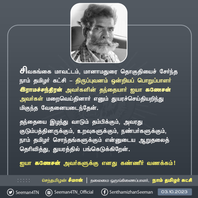 சிவகங்கை மாவட்டம், மானாமதுரை தொகுதியைச் சேர்ந்த நாம் தமிழர் கட்சி - திருப்புவனம் ஒன்றியப் பொறுப்பாளர் இராமச்சந்திரன் அவர்களின் தந்தை மதிப்பிற்குரிய ஐயா கணேசன் அவர்கள் மறைவெய்தினார் எனும் துயரச்செய்தியறிந்து மிகுந்த வேதனையடைந்தேன்.
பேரன்புகொண்டு நேசித்த தந்தையை இழந்து வாடும் தம்பிக்கும், அவரது குடும்பத்தினருக்கும், உறவுகளுக்கும், நண்பர்களுக்கும், நாம் தமிழர் சொந்தங்களுக்கும் என்னுடைய ஆறுதலைத் தெரிவித்து, துயரத்தில் பங்கெடுக்கிறேன்.
ஐயா கணேசன் அவர்களுக்கு எனது கண்ணீர் வணக்கம்!