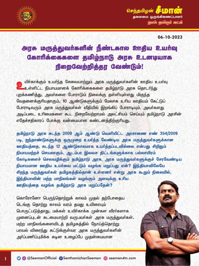 உயிர்காக்கும் உயர்ந்த சேவையாற்றும் அரசு மருத்துவர்களின் ஊதிய உயர்வு உள்ளிட்ட நியாயமானக் கோரிக்கைகளை தமிழ்நாடு அரசு தொடர்ந்து புறக்கணித்து, அவர்களை போராடும் நிலைக்கு தள்ளியுள்ளது மிகுந்த வேதனைக்குரியதாகும். 10 ஆண்டுகளுக்கும் மேலாக உரிய ஊதியம் கேட்டுப் போராடிவரும் அரசு மருத்துவர்கள் வீதியில் இறங்கிப் போராடியும், அவர்களது அடிப்படை உரிமைகளை கூட நிறைவேற்றாமல் அலட்சியம் செய்யும் தமிழ்நாடு அரசின் எதேச்சதிகாரப் போக்கு வன்மையான கண்டனத்திற்குரியது.
தமிழ்நாடு அரசு கடந்த 2009 ஆம் ஆண்டு வெளியிட்ட அரசாணை எண் 354/2009 படி, ஐந்தாண்டுகளுக்கு ஒருமுறை உயர்த்தவேண்டிய அரசு மருத்துவர்களுக்கான ஊதியத்தை, கடந்த 12 ஆண்டுகாலமாக உயர்த்தப்படவில்லை என்பது சிறிதும் நியாயமற்றச் செயலாகும். ஆடம்பர இலவச திட்டங்களுக்காக பல்லாயிரம் கோடிகளைச் செலவழிக்கும் தமிழ்நாடு அரசு, அரசு மருத்துவர்களுக்குச் சேரவேண்டிய நியாயமான ஊதிய உயர்வை மட்டும் வழங்க மறுப்பது ஏன்? இந்தியாவிலேயே சிறந்த மருத்துவர்கள் தமிழகத்தில்தான் உள்ளனர் என்று அரசு கூறும் நிலையில், இந்தியாவின் மற்ற மாநிலங்கள் வழங்கும் அளவுக்கு உரிய ஊதியத்தை வழங்க தமிழ்நாடு அரசு மறுப்பதேன்?
கொரோனோ பெருந்தொற்றுக் காலம் முதல் தற்போதைய டெங்கு தொற்று காலம் வரம் தமது உயிரையும் பொருட்படுத்தாது, மக்கள் உயிர்காக்க முன்கள வீரர்களாக முனைப்புடன் கடமையாற்றி வருபவர்கள் அரசு மருத்துவர்கள். மற்ற மாநிலங்களைவிடத் தமிழகத்தில் நோய்த்தொற்று பரவல் விரைந்து கட்டுக்குள்வர அரசு மருத்துவர்களின் அர்ப்பணிப்புமிக்க கடின உழைப்பே முதன்மையான காரணமாகும் என்பது யாரும் மறுக்க முடியாத உண்மையாகும். தமிழகத்தில் உள்ள 18000 அரசு மருத்துவர்கள்தான் கோடிக்கணக்கான ஏழை, எளிய தமிழக மக்களின் நல்வாழ்விற்கு ஆணிவேராக உள்ளனர் என்றால் அது மிகையல்ல. தனியார் மருத்துவமனைகள் மருத்துவத்தை பணம் கொழிக்கும் தொழிலாக மாற்றியிருக்கும் இக்காலகட்டத்தில், பாமர மக்களின் உயிர்காக்கும் அரணாக அரசு மருத்துவர்களே உள்ளனர் என்பதை உணர்ந்து, அரசு மருத்துவர்களுக்கு உரிய மதிப்பளித்து அவர்களது உழைப்பினை அங்கீகரிக்க வேண்டியது தமிழ்நாடு அரசின் தலையாயக் கடமையாகும்.
அரசு மருத்துவர்களுக்கு ஊதிய உயர்வு அளிக்க வேண்டுமென்று உயர்நீதிமன்றம் பலமுறை வலியுறுத்திய பிறகும், அதற்காக அரசு மருத்துவர்கள் பல்வேறு போராட்டங்களை முன்னெடுத்த பிறகும், உரிய ஊதியம் வழங்காமல் கடந்த அதிமுக அரசு இறுமாப்புடன் தட்டி கழித்தது. ஆட்சிக்கு வந்தால் அரசு மருத்துவர்களுக்கு உரிய ஊதியத்தை வழங்குவோம் என்று தேர்தல் நேரத்தில் வாக்குறுதியளித்து அதிகாரத்திற்கு வந்த திமுக அரசு, ஆட்சிப் பொறுப்பேற்று இரண்டரை ஆண்டுகள் நிறைவடைய உள்ள நிலையிலும், இதுவரை மருத்துவர்களின் கோரிக்கைக்குச் செவிசாய்க்காமல் கண்டும் காணாமல் காலம் கடத்துவது எவ்வகையிலும் ஏற்புடையதல்ல.
ஆகவே, மக்களின் உயிர்காக்கும் அரும்பணியில் தங்களை அர்ப்பணித்துள்ள அரசு மருத்துவர்களை, இனியும் உரிமைக்காகப் போராடி நிற்கும் நிலைக்குத் தள்ளாமல், அவர்களது அடிப்படை உரிமையான ஊதிய உயர்வு உள்ளிட்ட நீண்டகால நியாயமான கோரிக்கைகளை எதிர்வரும் சட்டமன்றக் கூட்டத்தொடரிலேயே நிறைவேற்றித்தர வேண்டுமென்று தமிழ்நாடு அரசினை நாம் தமிழர் கட்சி சார்பாக வலியுறுத்துகிறேன்.
- செந்தமிழன் சீமான்
தலைமை ஒருங்கிணைப்பாளர்
நாம் தமிழர் கட்சி
@CMOTamilnadu @mkstalin