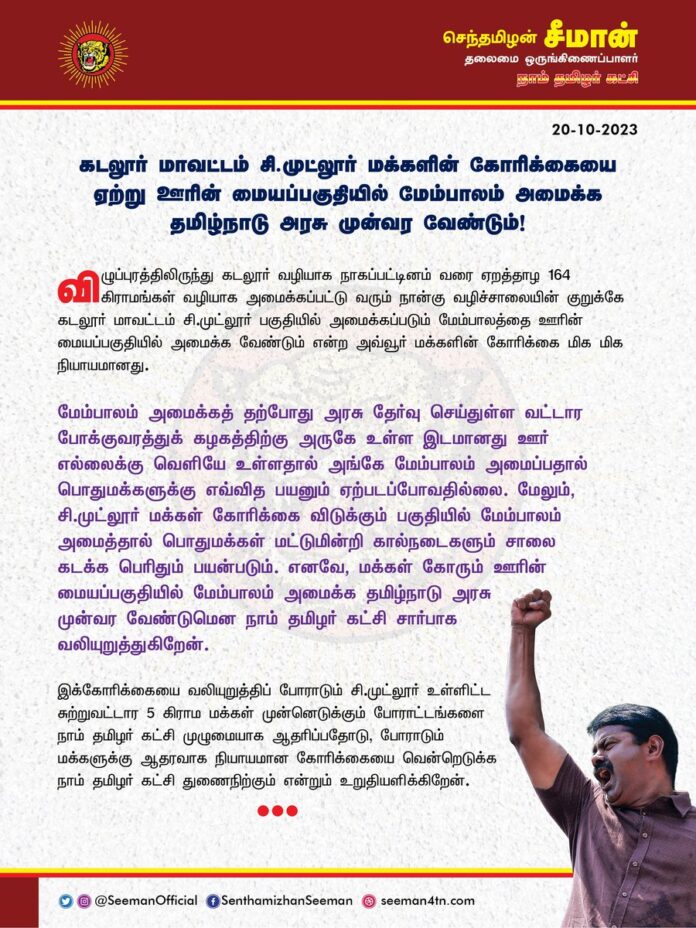 கடலூர் மாவட்டம் சி.முட்லூர் மக்களின் கோரிக்கையை ஏற்று ஊரின் மையப்பகுதியில் மேம்பாலம் அமைக்க தமிழ்நாடு அரசு முன்வர வேண்டும்!
@CMOTamilnadu @mkstalin
விழுப்புரத்திலிருந்து கடலூர் வழியாக நாகப்பட்டினம் வரை ஏறத்தாழ 164 கிராமங்கள் வழியாக அமைக்கப்பட்டு வரும் நான்கு வழிச்சாலையின் குறுக்கே கடலூர் மாவட்டம் சி.முட்லூர் பகுதியில் அமைக்கப்படும் மேம்பாலத்தை ஊரின் மையப்பகுதியில் அமைக்க வேண்டும் என்ற அவ்வூர் மக்களின் கோரிக்கை மிக மிக நியாயமானது.
மேம்பாலம் அமைக்கத் தற்போது அரசு தேர்வு செய்துள்ள வட்டார போக்குவரத்துக் கழகத்திற்கு அருகே உள்ள இடமானது ஊர் எல்லைக்கு வெளியே உள்ளதால் அங்கே மேம்பாலம் அமைப்பதால் பொதுமக்களுக்கு எவ்வித பயனும் ஏற்படப்போவதில்லை.
மேலும், சி.முட்லூர் மக்கள் கோரிக்கை விடுக்கும் பகுதியில் மேம்பாலம் அமைத்தால் பொதுமக்கள் மட்டுமின்றி கால்நடைகளும் சாலை கடக்க பெரிதும் பயன்படும். எனவே, மக்கள் கோரும் ஊரின் மையப்பகுதியில் மேம்பாலம் அமைக்க தமிழ்நாடு அரசு முன்வர வேண்டுமென நாம் தமிழர் கட்சி சார்பாக வலியுறுத்துகிறேன்.
இக்கோரிக்கையை வலியுறுத்திப் போராடும் சி.முட்லூர் உள்ளிட்ட சுற்றுவட்டார 5 கிராம மக்கள் முன்னெடுக்கும் போராட்டங்களை நாம் தமிழர் கட்சி முழுமையாக ஆதரிப்பதோடு, போராடும் மக்களுக்கு ஆதரவாக நியாயமான கோரிக்கையை வென்றெடுக்க நாம் தமிழர் கட்சி துணைநிற்கும் என்றும் உறுதியளிக்கிறேன்.
- செந்தமிழன் சீமான்
தலைமை ஒருங்கிணைப்பாளர்
நாம் தமிழர் கட்சி