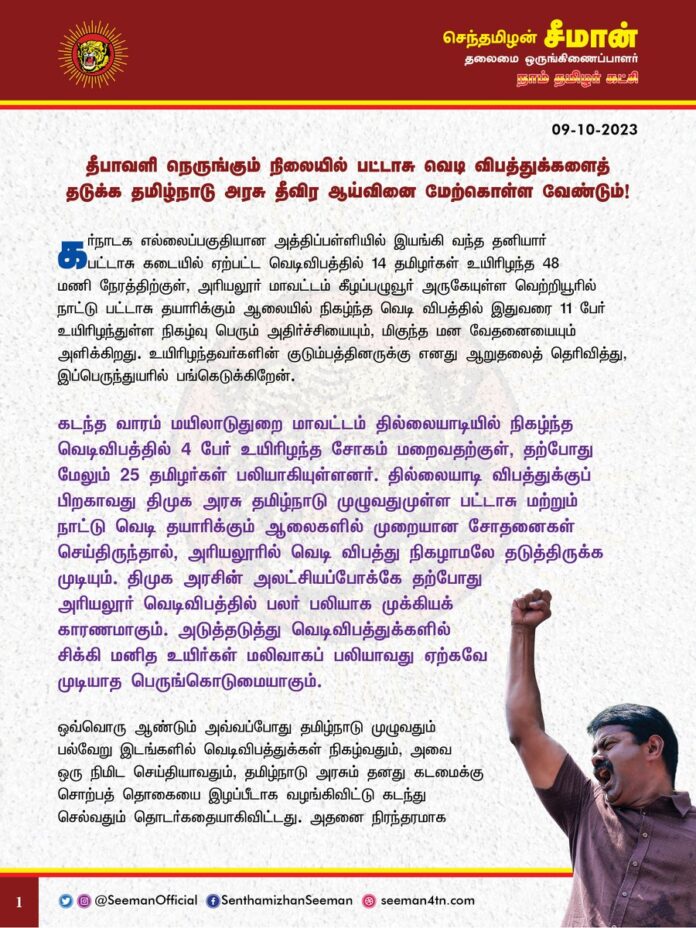 கர்நாடக எல்லைப்பகுதியான அத்திப்பள்ளியில் இயங்கி வந்த தனியார் பட்டாசு கடையில் ஏற்பட்ட வெடிவிபத்தில் 14 தமிழர்கள் உயிரிழந்த 48 மணி நேரத்திற்குள், அரியலூர் மாவட்டம் கீழப்பழுவூர் அருகேயுள்ள வெற்றியூரில் நாட்டு பட்டாசு தயாரிக்கும் ஆலையில் நிகழ்ந்த வெடி விபத்தில் இதுவரை 11 பேர் உயிரிழந்துள்ள நிகழ்வு பெரும் அதிர்ச்சியையும், மிகுந்த மன வேதனையையும் அளிக்கிறது. உயிரிழந்தவர்களின் குடும்பத்தினருக்கு எனது ஆறுதலைத் தெரிவித்து, இப்பெருந்துயரில் பங்கெடுக்கிறேன்.
கடந்த வாரம் மயிலாடுதுறை மாவட்டம் தில்லையாடியில் நிகழ்ந்த வெடிவிபத்தில் 4 பேர் உயிரிழந்த சோகம் மறைவதற்குள், தற்போது மேலும் 25 தமிழர்கள் பலியாகியுள்ளனர். தில்லையாடி விபத்துக்குப் பிறகாவது திமுக அரசு தமிழ்நாடு முழுவதுமுள்ள பட்டாசு மற்றும் நாட்டு வெடி தயாரிக்கும் ஆலைகளில் முறையான சோதனைகள் செய்திருந்தால், அரியலூரில் வெடி விபத்து நிகழாமலே தடுத்திருக்க முடியும். திமுக அரசின் அலட்சியப்போக்கே தற்போது அரியலூர் வெடிவிபத்தில் பலர் பலியாக முக்கியக் காரணமாகும். அடுத்தடுத்து வெடிவிபத்துக்களில் சிக்கி மனித உயிர்கள் மலிவாகப் பலியாவது ஏற்கவே முடியாத பெருங்கொடுமையாகும்.
ஒவ்வொரு ஆண்டும் அவ்வப்போது தமிழ்நாடு முழுவதும் பல்வேறு இடங்களில் வெடிவிபத்துக்கள் நிகழ்வதும், அவை ஒரு நிமிட செய்தியாவதும், தமிழ்நாடு அரசும் தனது கடமைக்கு சொற்பத் தொகையை இழப்பீடாக வழங்கிவிட்டு கடந்து செல்வதும் தொடர்கதையாகிவிட்டது. அதனை நிரந்தரமாக தடுக்க இன்று வரை தமிழ்நாடு அரசு எவ்வித ஆக்கப்பூர்வமான நடவடிக்கையும் எடுக்கவில்லை என்பது வன்மையான கண்டனத்துக்குரியது. பட்டாசு உரிமையாளர்கள் உரியப் பாதுகாப்பு முன்னேற்பாடுகளையும், அடிப்படை விதிகளையும் காற்றில் பறக்கவிடப்படுவதும், அதனை அதிகாரிகள் அலட்சியப்போக்கோடு கையாளுவதும், பட்டாசு விபத்துகளின் வீரியம் தெரிந்தும் அதனை கண்டும் காணாதிருக்கும் அரசின் மெத்தனமும்தான் பட்டாசு ஆலை விபத்துகள் தொடர்வதற்கு அடிப்படை காரணங்களாகும்.
பட்டாசு – நாட்டுவெடி தயாரிக்கும் ஆலைகள், சேமிப்பு கிடங்குகள், பட்டாசு விற்பனைக் கடைகள் ஆகியவற்றில் சீரான இடைவெளியில் முறையான சோதனை நடத்த வேண்டும் என்று நான் தொடர்ந்து பல ஆண்டுகளாக வலியுறுத்தி வருகிறேன். ஆனால், தமிழ்நாடு அரசு இன்றுவரை அதற்கு செவிமடுக்காது அப்பாவி தமிழர்களின் உயிருடன் விளையாடி வருகிறது. தற்போது தீபாவளி பண்டிகை நெருங்கி வரும் நிலையில் இனியாவது விழிப்புற்று தமிழ்நாடு அரசு முறையான ஆய்வினை மேற்கொண்டு பட்டாசு தொழிலாளர்களின் பாதுகாப்பினை உறுதிப்படுத்த வேண்டும். அல்லது அவர்களுக்கு பாதுகாப்பான மாற்றுத் தொழில் வாய்ப்பினையாவது தமிழ்நாடு அரசு ஏற்படுத்தி தர வேண்டுமென கேட்டுக்கொள்கிறேன்.
மேலும், அரியலூர் மற்றும் அத்திப்பள்ளி வெடிவிபத்தில் உயிரிழந்தவர்களின் குடும்பங்களுக்குத் துயர்துடைப்பு நிதியாக தலா 10 லட்ச ரூபாய் வழங்குவதோடு, அவர்களின் குடும்பத்தில் ஒருவருக்கு அரசு வேலை வழங்கிட வேண்டுமென்றும், படுகாயமடைந்தவர்களுக்கு உயரிய மருத்துவம் அளித்து விரைந்து நலம்பெறச்செய்திட வேண்டுமெனவும் தமிழ்நாடு அரசினை நாம் தமிழர் கட்சி சார்பாக வலியுறுத்துகிறேன்.
- செந்தமிழன் சீமான்
தலைமை ஒருங்கிணைப்பாளர்
நாம் தமிழர் கட்சி