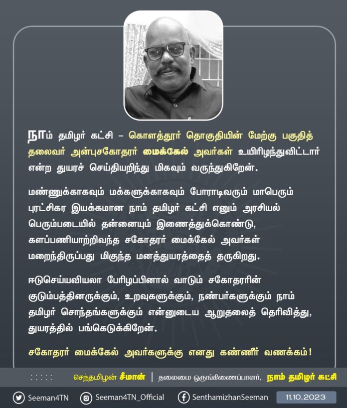 நாம் தமிழர் கட்சி - கொளத்தூர் தொகுதியின் மேற்கு பகுதித் தலைவர் அன்பு சகோதரர் மைக்கேல் அவர்கள் உயிரிழந்துவிட்டார் என்ற துயரச் செய்தியறிந்து மிகவும் வருந்துகிறேன்.
மண்ணுக்காகவும் மக்களுக்காகவும் போராடிவரும் மாபெரும் புரட்சிகர இயக்கமான நாம் தமிழர் கட்சி எனும் அரசியல் பெரும்படையில் தன்னையும் இணைத்துக்கொண்டு, களப்பணியாற்றிவந்த சகோதரர் மைக்கேல் அவர்கள் மறைந்திருப்பது மிகுந்த மனத்துயரத்தைத் தருகிறது.
ஈடுசெய்யவியலா பேரிழப்பினால் வாடும் சகோதரரின் குடும்பத்தினருக்கும், உறவுகளுக்கும், நண்பர்களுக்கும் நாம் தமிழர் சொந்தங்களுக்கும் என்னுடைய ஆறுதலைத் தெரிவித்து, துயரத்தில் பங்கெடுக்கிறேன்.
சகோதரர் மைக்கேல் அவர்களுக்கு எனது கண்ணீர் வணக்கம்!