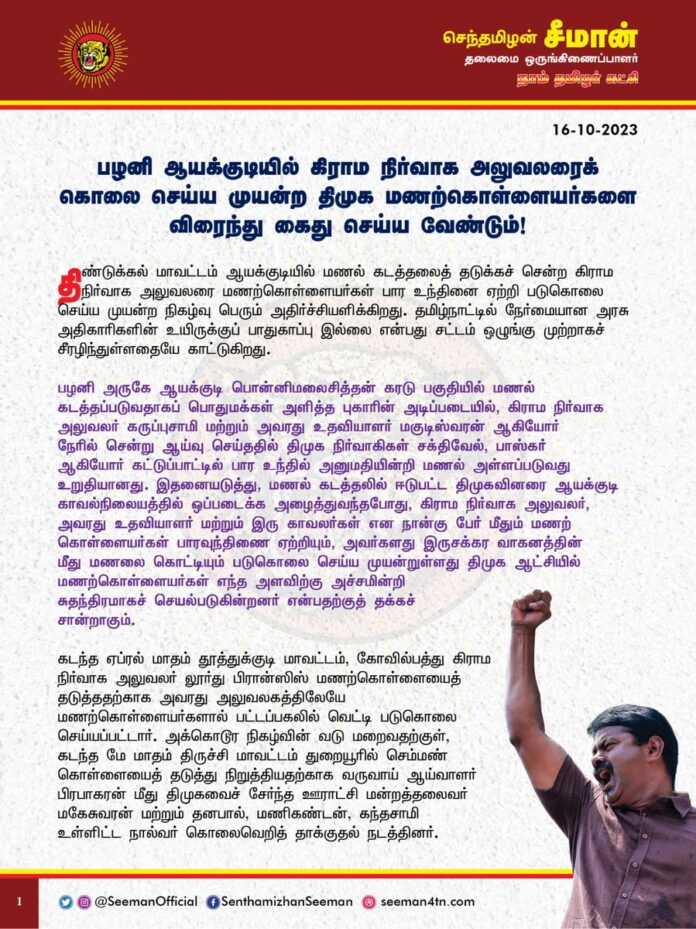 பழனி ஆயக்குடியில் கிராம நிர்வாக அலுவலரைக் கொலை செய்ய முயன்ற திமுக மணற்கொள்ளையர்களை விரைந்து கைது செய்ய வேண்டும்!
@CMOTamilnadu @mkstalin
திண்டுக்கல் மாவட்டம் ஆயக்குடியில் மணல் கடத்தலைத் தடுக்கச் சென்ற கிராம நிர்வாக அலுவலரை மணற்கொள்ளையர்கள் பார உந்தினை ஏற்றி படுகொலை செய்ய முயன்ற நிகழ்வு பெரும் அதிர்ச்சியளிக்கிறது. தமிழ்நாட்டில் நேர்மையான அரசு அதிகாரிகளின் உயிருக்குப் பாதுகாப்பு இல்லை என்பது சட்டம் ஒழுங்கு முற்றாகச் சீரழிந்துள்ளதையே காட்டுகிறது.
பழனி அருகே ஆயக்குடி பொன்னிமலைசித்தன் கரடு பகுதியில் மணல் கடத்தப்படுவதாகப் பொதுமக்கள் அளித்த புகாரின் அடிப்படையில், கிராம நிர்வாக அலுவலர் கருப்புசாமி மற்றும் அவரது உதவியாளர் மகுடிஸ்வரன் ஆகியோர் நேரில் சென்று ஆய்வு செய்ததில் திமுக நிர்வாகிகள் சக்திவேல், பாஸ்கர் ஆகியோர் கட்டுப்பாட்டில் பார உந்தில் அனுமதியின்றி மணல் அள்ளப்படுவது உறுதியானது. இதனையடுத்து, மணல் கடத்தலில் ஈடுபட்ட திமுகவினரை ஆயக்குடி காவல்நிலையத்தில் ஒப்படைக்க அழைத்துவந்தபோது, கிராம நிர்வாக அலுவலர், அவரது உதவியாளர் மற்றும் இரு காவலர்கள் என நான்கு பேர் மீதும் மணற் கொள்ளையர்கள் பாரவுந்திணை ஏற்றியும், அவர்களது இருசக்கர வாகனத்தின் மீது மணலை கொட்டியும் படுகொலை செய்ய முயன்றுள்ளது திமுக ஆட்சியில் மணற்கொள்ளையர்கள் எந்த அளவிற்கு அச்சமின்றி சுதந்திரமாகச் செயல்படுகின்றனர் என்பதற்குத் தக்கச் சான்றாகும்.
கடந்த ஏப்ரல் மாதம் தூத்துக்குடி மாவட்டம், கோவில்பத்து கிராம நிர்வாக அலுவலர் லூர்து பிரான்ஸிஸ் மணற்கொள்ளையைத் தடுத்ததற்காக அவரது அலுவலகத்திலேயே மணற்கொள்ளையர்களால் பட்டப்பகலில் வெட்டி படுகொலை செய்யப்பட்டார். அக்கொடூர நிகழ்வின் வடு மறைவதற்குள், கடந்த மே மாதம் திருச்சி மாவட்டம் துறையூரில் செம்மண் கொள்ளையைத் தடுத்து நிறுத்தியதற்காக வருவாய் ஆய்வாளர் பிரபாகரன் மீது திமுகவைச் சேர்ந்த ஊராட்சி மன்றத்தலைவர் மகேசுவரன் மற்றும் தனபால், மணிகண்டன், கந்தசாமி உள்ளிட்ட நால்வர் கொலைவெறித் தாக்குதல் நடத்தினர். இவ்விரு நிகழ்வையும் கடுமையாகக் கண்டித்து மணற் கொள்ளையர்கள் மீது கடுமையான நடவடிக்கை எடுக்கக்கோரியும், தமிழ்நாட்டில் திமுக ஆட்சிக்கு வந்த பிறகு கட்டுக்கடங்காமல் நடைபெறும் மணற்கொள்ளையைத் தடுக்கக்கோரியும் நான் அறிக்கை வெளியிட்டு வலியுறுத்தியிருந்தேன். ஆனால், அதன் பிறகும் மணல் கடத்தலை தடுக்க எவ்வித முயற்சியும் செய்யாமல், மணற்கொள்ளையில் ஈடுபடும் தனது கட்சியினருக்கு ஆதரவாக திமுக அரசு செயல்பட்டதன் விளைவே தற்போது பழனி அருகே ஆயக்குடியில் மணல் கடத்தலை தடுக்கச் சென்ற கிராம நிர்வாக அலுவலரைக் கொலை செய்ய முயற்சிக்கும் அளவிற்கு மணற் கொள்ளையர்களுக்குத் துணிச்சலைத் தந்துள்ளது.
ஆளுங்கட்சி என்ற திமிரிலும், அதிகார மமதையிலும் திமுகவினர் தொடர்ச்சியாக அரசு அதிகாரிகளையும், பொதுமக்களையும் மிரட்டி, அச்சுறுத்தி, தாக்குவதற்குப் பெயர்தான் திராவிட மாடலா? இதுவரை அவர்கள் ஏன் கைது செய்யப்படவில்லை? திமுக அரசு இக்கொடுமைகளைத் தொடர்ந்து அனுமதிப்பதேன்? இத்தகைய சமூக விரோதச் செயல்களுக்குக் காவல்துறையைத் தனது நேரடிக் கட்டுப்பாட்டில் வைத்துள்ள தமிழ்நாட்டின் முதலமைச்சர் ஐயா ஸ்டாலின் அவர்களே முழுமையான பொறுப்பேற்க வேண்டும்.
தமிழ்நாட்டில் அடுத்தடுத்து நேர்மையாகக் கடமையாற்றும் அரசு அதிகாரிகள் தாக்கப்படுவதும், படுகொலை செய்யப்படுவதும் அரசு ஊழியர்களிடையேயும், பொதுமக்களிடத்திலும் பெரும் அச்சத்தை ஏற்படுத்தியுள்ளது. தற்காப்புக்காக அரசு ஊழியர்கள் துப்பாக்கி கேட்டு போராடும் நிலைக்குத் தள்ளப்பட்டுள்ளது மிகுந்த மனவேதனை அளிக்கிறது.
ஆகவே, திமுக அரசு இனியாவது மணல் கடத்தலில் ஈடுபட்டுள்ள சமூக விரோதிகளுக்குத் துணைபோவதைக் கைவிட்டு, மணற்கொள்ளையைத் தடுத்து நிறுத்த கடும் நடவடிக்கை எடுப்பதோடு, நேர்மையாகச் செயல்படும் அரசு அதிகாரிகளுக்கு உரியப் பாதுகாப்பினை வழங்க வேண்டுமெனவும் நாம் தமிழர் கட்சி சார்பாக வலியுறுத்துகிறேன். பழனி ஆயக்குடியில் கிராம நிர்வாக அலுவலரைக் கொலை செய்ய முயன்ற திமுகவினரை விரைந்து கைது செய்து சிறையிலடைக்க வேண்டுமெனவும் தமிழ்நாடு அரசினை கேட்டுக்கொள்கிறேன்.
- செந்தமிழன் சீமான்
தலைமை ஒருங்கிணைப்பாளர்
நாம் தமிழர் கட்சி
