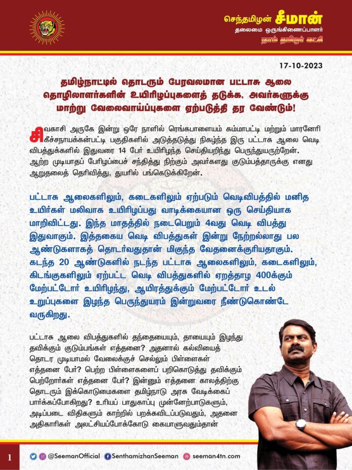 தமிழ்நாட்டில் தொடரும் பேரவலமான பட்டாசு ஆலை தொழிலாளர்களின் உயிரிழப்புகளைத் தடுக்க, அவர்களுக்கு மாற்று வேலைவாய்ப்புகளை ஏற்படுத்தி தரவேண்டும்!
@CMOTamilnadu @mkstalin
சிவகாசி அருகே இன்று ஒரே நாளில் ரெங்கபாளையம் கம்மாபட்டி மற்றும் மாரனேரி கீச்சநாயக்கன்பட்டி பகுதிகளில் அடுத்தடுத்து நிகழ்ந்த இரு பட்டாசு ஆலை வெடி விபத்துக்களில் இதுவரை 14 பேர் உயிரிழந்த செய்தியறிந்து பெருந்துயருற்றேன். ஆற்ற முடியாதப் பேரிழப்பைச் சந்தித்து நிற்கும் அவர்களது குடும்பத்தாருக்கு எனது ஆறுதலைத் தெரிவித்து, துயரில் பங்கெடுக்கிறேன்.
பட்டாசு ஆலைகளிலும், கடைகளிலும் ஏற்படும் வெடிவிபத்தில் மனித உயிர்கள் மலிவாக உயிரிழப்பது வாடிக்கையான ஒரு செய்தியாக மாறிவிட்டது. இந்த மாதத்தில் நடைபெறும் 4வது வெடி விபத்து இதுவாகும். இத்தகைய வெடி விபத்துகள் இன்று நேற்றல்லாது பல ஆண்டுகளாகத் தொடர்வதுதான் மிகுந்த வேதனைக்குரியதாகும். கடந்த 20 ஆண்டுகளில் நடந்த பட்டாசு ஆலைகளிலும், கடைகளிலும், கிடங்குகளிலும் ஏற்பட்ட வெடி விபத்துகளில் ஏறத்தாழ 400க்கும் மேற்பட்டோர் உயிரிழந்து, ஆயிரத்துக்கும் மேற்பட்டோர் உடல் உறுப்புகளை இழந்த பெருந்துயரம் இன்றுவரை நீண்டுகொண்டே வருகிறது.
பட்டாசு ஆலை விபத்துகளில் தந்தையையும், தாயையும் இழந்து தவிக்கும் குடும்பங்கள் எத்தனை? அதனால் கல்வியைத் தொடர முடியாமல் வேலைக்குச் செல்லும் பிள்ளைகள் எத்தனை பேர்? பெற்ற பிள்ளைகளைப் பறிகொடுத்து தவிக்கும் பெற்றோர்கள் எத்தனை பேர்? இன்னும் எத்தனை காலத்திற்கு தொடரும் இக்கொடுமைகளை தமிழ்நாடு அரசு வேடிக்கைப் பார்க்கப்போகிறது? உரியப் பாதுகாப்பு முன்னேற்பாடுகளும், அடிப்படை விதிகளும் காற்றில் பறக்கவிடப்படுவதும், அதனை அதிகாரிகள் அலட்சியப்போக்கோடு கையாளுவதும்தான் பட்டாசு ஆலைகளிலும், கடைகளிலும் நடந்தேறும் இவ்விதக் கோர விபத்துகளின் வீரியம் தெரிந்தும் கண்டும் காணாதிருக்கும் அரசின் மெத்தனமும்தான் இத்தனை உயிர்களைக் காவு வாங்கியிருக்கிறது.
பட்டாசு – நாட்டுவெடிகள் தயாரிக்கும் ஆலைகள், சேமிப்பு கிடங்குகள், பட்டாசு விற்பனைக் கடைகள் ஆகியவற்றில் சீரான காலஇடைவெளியில் முறையான சோதனை நடத்த வேண்டும் என்று நான் தொடர்ந்து பல ஆண்டுகளாக வலியுறுத்தி வருகிறேன். ஆனால், தமிழ்நாடு அரசு இன்றுவரை அதற்கு செவிமடுக்காது அப்பாவி தமிழர்களின் உயிருடன் விளையாடி வருகிறது. மனித உயிர்களை பலி வாங்கும் இத்தகைய கொடும் விபத்துகள் இனியும் தொடராமல் இருக்க தமிழ்நாடு அரசானது பட்டாசு ஆலைகளை மட்டுமே நம்பியுள்ள தொழிலாளர்களுக்கு வேறு மாற்றுத்தொழில் உருவாக்கி கொடுத்து அவர்களின் மறுவாழ்விற்கு உதவிடுவதே நிரந்தர தீர்வாக அமையுமென அறிவுறுத்துகிறேன்.
ஆகவே, சிவகாசி பட்டாசு ஆலை வெடிவிபத்தில் உயிரிழந்தவர்களின் குடும்பங்களுக்குத் துயர்துடைப்பு நிதியாக தலா 10 லட்ச ரூபாய் வழங்குவதோடு, அவர்களின் குடும்பத்தில் ஒருவருக்கு அரசு வேலை வழங்கிட வேண்டுமென்றும், படுகாயமடைந்தவர்களுக்கு உயரிய மருத்துவம் அளித்து விரைந்து நலம்பெறச்செய்திட வேண்டுமெனவும் தமிழ்நாடு அரசினை நாம் தமிழர் கட்சி சார்பாக வலியுறுத்துகிறேன்.
மேலும், தற்போது தீபாவளி பண்டிகை நெருங்கி வரும் நிலையில், தமிழ்நாடு அரசு இனியாவது விழிப்புற்று தமிழ்நாடு முழுவதுள்ள பட்டாசு ஆலைகள் மற்றும் கடைகளில் முறையான ஆய்வினை மேற்கொண்டு பட்டாசு தொழிலாளர்களின் பாதுகாப்பினை உறுதிப்படுத்த வேண்டுமென கேட்டுக்கொள்கிறேன்.
- செந்தமிழன் சீமான்
தலைமை ஒருங்கிணைப்பாளர்
நாம் தமிழர் கட்சி