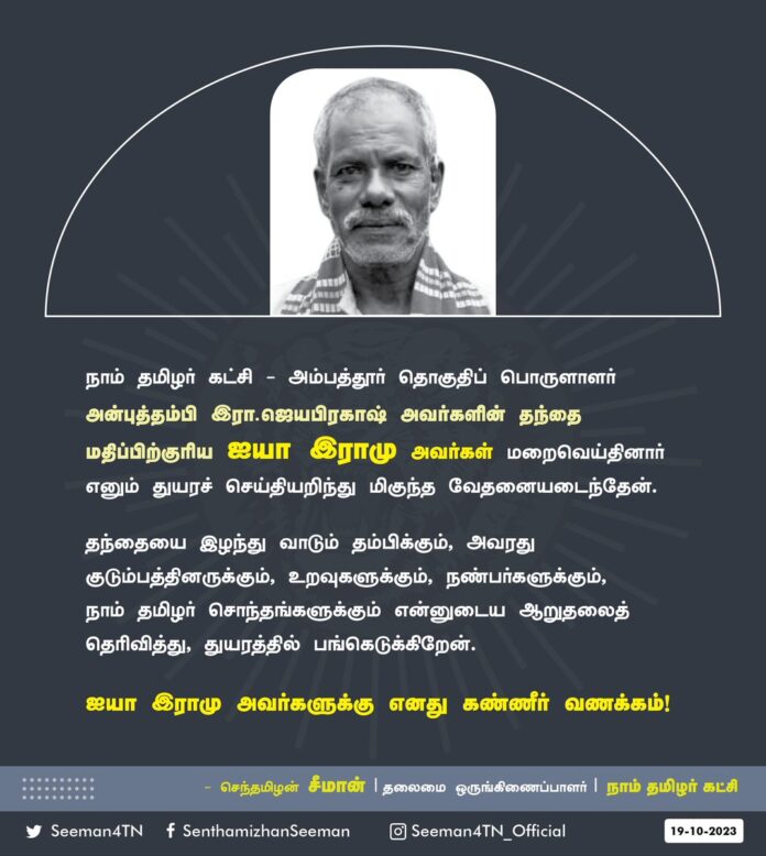 நாம் தமிழர் கட்சி - அம்பத்தூர் தொகுதிப் பொருளாளர் அன்புத்தம்பி இரா.ஜெயபிரகாஷ் அவர்களின் தந்தை மதிப்பிற்குரிய ஐயா இராமு அவர்கள் மறைவெய்தினார் எனும் துயரச்செய்தியறிந்து மிகுந்த வேதனையடைந்தேன்.
தந்தையை இழந்து வாடும் தம்பிக்கும், அவரது குடும்பத்தினருக்கும், உறவுகளுக்கும், நண்பர்களுக்கும், நாம் தமிழர் சொந்தங்களுக்கும் என்னுடைய ஆறுதலைத் தெரிவித்து, துயரத்தில் பங்கெடுக்கிறேன்.
ஐயா இராமு அவர்களுக்கு எனது கண்ணீர் வணக்கம்!