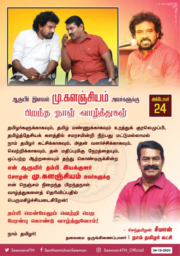 தமிழர்களுக்காகவும், தமிழ் மண்ணுக்காகவும் உரத்துக் குரலெழுப்பி, தமிழ்த்தேசியக் களத்தில் சமரசமின்றி நிற்பது மட்டுமல்லாமல் நாம் தமிழர் கட்சிக்காகவும், அதன் வளர்ச்சிக்காகவும், வெற்றிக்காகவும், தன் மதிப்புமிகு நேரத்தையும், ஒப்பற்ற ஆற்றலையும் தந்து கொண்டிருக்கின்ற
என் ஆருயிர் தம்பி இயக்குனர் சோழன் மு.களஞ்சியம் அவர்களுக்கு என் நெஞ்சம் நிறைந்த பிறந்தநாள் வாழ்த்துகளைத் தெரிவிப்பதில் பெருமகிழ்ச்சியடைகிறேன்!
தம்பி மென்மேலும் வெற்றிபெற பேரன்புகொண்டு வாழ்த்துவோம்!
நாம் தமிழர்!