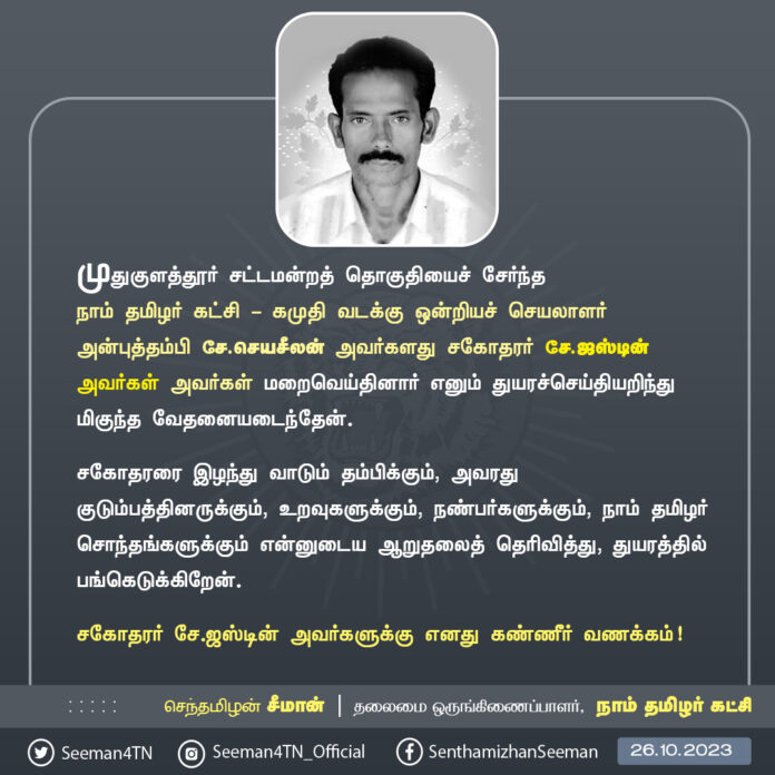 முதுகுளத்தூர் சட்டமன்றத் தொகுதியைச் சேர்ந்த நாம் தமிழர் கட்சி - கமுதி வடக்கு ஒன்றியச் செயலாளர் அன்புத்தம்பி சே.செயசீலன் அவர்களது சகோதரர் சே.ஜஸ்டின் அவர்கள் அவர்கள் மறைவெய்தினார் எனும் துயரச்செய்தியறிந்து மிகுந்த வேதனையடைந்தேன்.
சகோதரரை இழந்து வாடும் தம்பிக்கும், அவரது குடும்பத்தினருக்கும், உறவுகளுக்கும், நண்பர்களுக்கும், நாம் தமிழர் சொந்தங்களுக்கும் என்னுடைய ஆறுதலைத் தெரிவித்து, துயரத்தில் பங்கெடுக்கிறேன்.
சகோதரர் சே.ஜஸ்டின் அவர்களுக்கு எனது கண்ணீர் வணக்கம்!