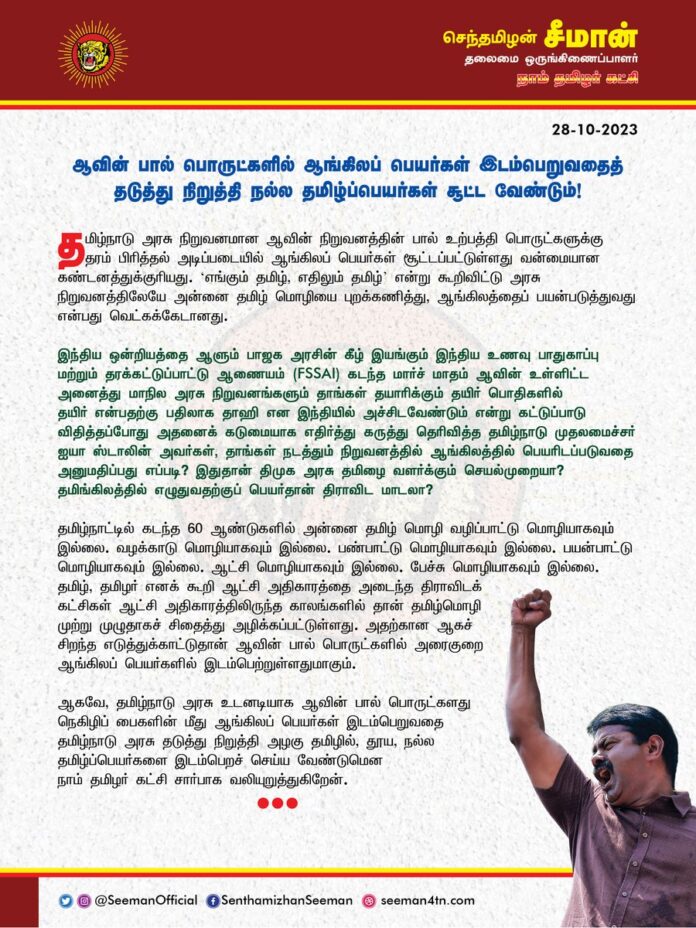 ஆவின் பால் பொருட்களில் ஆங்கிலப் பெயர்கள் இடம்பெறுவதைத் தடுத்து நிறுத்தி நல்ல தமிழ்ப்பெயர்கள் சூட்ட வேண்டும்!
@CMOTamilnadu @mkstalin
தமிழ்நாடு அரசு நிறுவனமான ஆவின் நிறுவனத்தின் பால் உற்பத்தி பொருட்களுக்கு தரம் பிரித்தல் அடிப்படையில் ஆங்கிலப் பெயர்கள் சூட்டப்பட்டுள்ளது வன்மையான கண்டனத்துக்குரியது. ‘எங்கும் தமிழ், எதிலும் தமிழ்’ என்று கூறிவிட்டு அரசு நிறுவனத்திலேயே அன்னை தமிழ் மொழியை புறக்கணித்து, ஆங்கிலத்தைப் பயன்படுத்துவது என்பது வெட்கக்கேடானது.
இந்திய ஒன்றியத்தை ஆளும் பாஜக அரசின் கீழ் இயங்கும் இந்திய உணவு பாதுகாப்பு மற்றும் தரக்கட்டுப்பாட்டு ஆணையம் (FSSAI) கடந்த மார்ச் மாதம் ஆவின் உள்ளிட்ட அனைத்து மாநில அரசு நிறுவனங்களும் தாங்கள் தயாரிக்கும் தயிர் பொதிகளில் தயிர் என்பதற்கு பதிலாக தாஹி என இந்தியில் அச்சிடவேண்டும் என்று கட்டுப்பாடு விதித்தப்போது அதனைக் கடுமையாக எதிர்த்து கருத்து தெரிவித்த தமிழ்நாடு முதலமைச்சர் ஐயா ஸ்டாலின் அவர்கள், தாங்கள் நடத்தும் நிறுவனத்தில் ஆங்கிலத்தில் பெயரிடப்படுவதை அனுமதிப்பது எப்படி? இதுதான் திமுக அரசு தமிழை வளர்க்கும் செயல்முறையா? தமிங்கிலத்தில் எழுதுவதற்குப் பெயர்தான் திராவிட மாடலா?
தமிழ்நாட்டில் கடந்த 60 ஆண்டுகளில் அன்னை தமிழ் மொழி வழிப்பாட்டு மொழியாகவும் இல்லை. வழக்காடு மொழியாகவும் இல்லை. பண்பாட்டு மொழியாகவும் இல்லை. பயன்பாட்டு மொழியாகவும் இல்லை. ஆட்சி மொழியாகவும் இல்லை. பேச்சு மொழியாகவும் இல்லை. தமிழ், தமிழர் எனக் கூறி ஆட்சி அதிகாரத்தை அடைந்த திராவிடக் கட்சிகள் ஆட்சி அதிகாரத்திலிருந்த காலங்களில் தான் தமிழ்மொழி முற்று முழுதாகச் சிதைத்து அழிக்கப்பட்டுள்ளது. அதற்கான ஆகச் சிறந்த எடுத்துக்காட்டுதான் ஆவின் பால் பொருட்களில் அரைகுறை ஆங்கிலப் பெயர்களில் இடம்பெற்றுள்ளதுமாகும்.
ஆகவே, தமிழ்நாடு அரசு உடனடியாக ஆவின் பால் பொருட்களது நெகிழிப் பைகளின் மீது ஆங்கிலப் பெயர்கள் இடம்பெறுவதை தமிழ்நாடு அரசு தடுத்து நிறுத்தி அழகு தமிழில், தூய, நல்ல தமிழ்ப்பெயர்களை இடம்பெறச் செய்ய வேண்டுமென நாம் தமிழர் கட்சி சார்பாக வலியுறுத்துகிறேன்.
- செந்தமிழன் சீமான்
தலைமை ஒருங்கிணைப்பாளர்
நாம் தமிழர் கட்சி