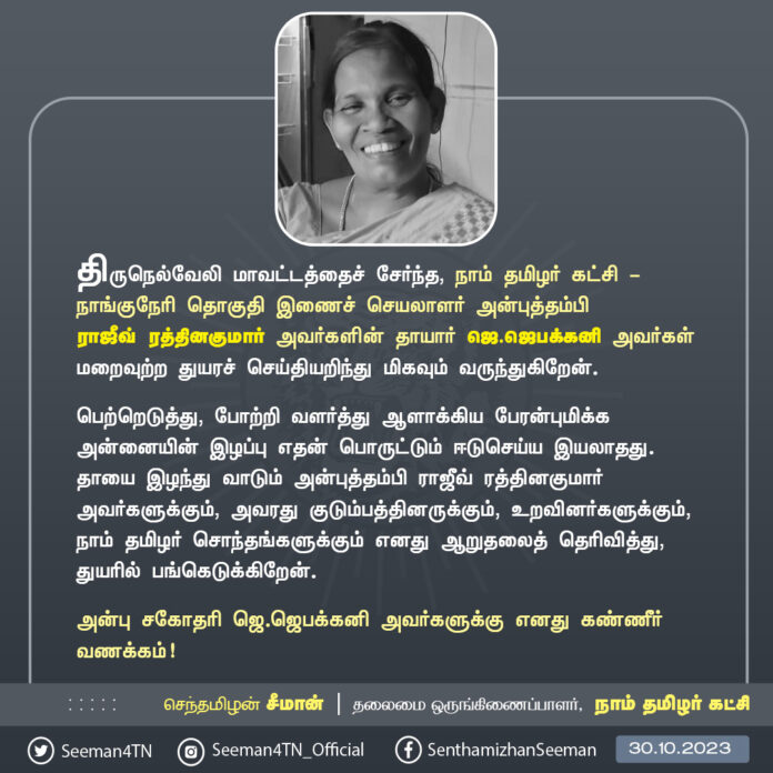 திருநெல்வேலி மாவட்டத்தைச் சேர்ந்த நாம் தமிழர் கட்சி - நாங்குநேரி தொகுதி இணைச் செயலாளர் அன்புத்தம்பி ராஜீவ் ரத்தினகுமார் அவர்களின் தாயார் ஜெ.ஜெபக்கனி அவர்கள் மறைவுற்ற துயரச் செய்தியறிந்து மிகவும் வருந்துகிறேன்.
பெற்றெடுத்து, போற்றி வளர்த்து ஆளாக்கிய பேரன்புமிக்க அன்னையின் இழப்பு எதன் பொருட்டும் ஈடுசெய்ய இயலாதது. தாயை இழந்து வாடும் அன்புத்தம்பி ராஜீவ் ரத்தினகுமார் அவர்களுக்கும், அவரது குடும்பத்தினருக்கும், உறவினர்களுக்கும், நாம் தமிழர் சொந்தங்களுக்கும் எனது ஆறுதலைத் தெரிவித்து, துயரில் பங்கெடுக்கிறேன்.
அன்பு சகோதரி ஜெ.ஜெபக்கனி அவர்களுக்கு எனது கண்ணீர் வணக்கம்!
- செந்தமிழன் சீமான்
தலைமை ஒருங்கிணைப்பாளர்
நாம் தமிழர் கட்சி