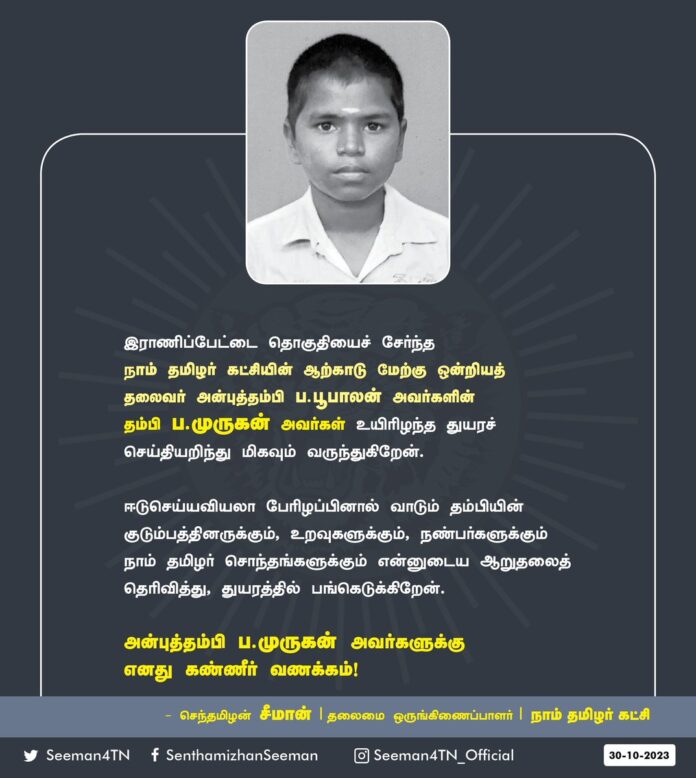 இராணிப்பேட்டை தொகுதியைச் சேர்ந்த நாம் தமிழர் கட்சியின் ஆற்காடு மேற்கு ஒன்றியத் தலைவர் அன்புத்தம்பி ப.பூபாலன் அவர்களின் தம்பி ப.முருகன் அவர்கள் உயிரிழந்த துயரச் செய்தியறிந்து மிகவும் வருந்துகிறேன்.
ஈடுசெய்யவியலா பேரிழப்பினால் வாடும் தம்பியின் குடும்பத்தினருக்கும், உறவுகளுக்கும், நண்பர்களுக்கும் நாம் தமிழர் சொந்தங்களுக்கும் என்னுடைய ஆறுதலைத் தெரிவித்து, துயரத்தில் பங்கெடுக்கிறேன்.
அன்புத்தம்பி ப. முருகன் அவர்களுக்கு எனது கண்ணீர் வணக்கம்!
- செந்தமிழன் சீமான்
தலைமை ஒருங்கிணைப்பாளர்
நாம் தமிழர் கட்சி