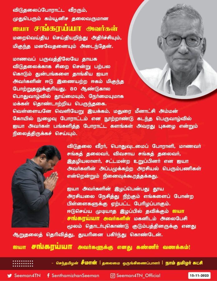 விடுதலைப்போராட்ட வீரரும், முதுபெரும் கம்யூனிச தலைவருமான ஐயா சங்கரய்யா அவர்கள் மறைவெய்திய செய்தியறிந்து அதிர்ச்சியும், மிகுந்த மனவேதனையும் அடைந்தேன்.
மாணவப் பருவத்திலேயே
தாயக விடுதலைக்காக சிறைசென்று பற்பல கொடும் துன்பங்களைத் தாங்கிய ஐயா அவர்களின் ஈடு இணையற்ற ஈகம் மிகுந்த போற்றுதலுக்குரியது. 80 ஆண்டுகால பொதுவாழ்வில் தூய்மையும், நேர்மையுமாக மக்கள் தொண்டாற்றிய பெருந்தகை. வெள்ளையனே வெளியேறு இயக்கம், மதுரை மீனாட்சி அம்மன் கோயில் நுழைவு போராட்டம் என நூறாண்டு கடந்த பெருவாழ்வில் ஐயா அவர்கள் பங்களித்த போராட்டக் களங்கள் அவரது புகழை என்றும் நிலைத்திருக்கச் செய்யும்.
விடுதலை வீரர், பொதுவுடமைப் போராளி, மாணவர் சங்கத் தலைவர், விவசாய சங்கத் தலைவர், இதழியலாளர் , சட்டமன்ற உறுப்பினர் என ஐயா அவர்களின் அப்பழுக்கற்ற அரசியல் பெரும்பணிகள் என்றென்றும் நினைவுக்கூரத்தக்கது.
ஐயா அவர்களின் இழப்பென்பது தூய அரசியலை நேசித்து நிற்கும் எங்களைப் போன்ற பிள்ளைகளுக்கு ஏற்பட்ட பேரிழப்பாகும். ஈடுசெய்ய முடியாத இழப்பில் தவிக்கும் ஐயா சங்கரய்யா அவர்களின் மகனிடம் அலைபேசி மூலம் தொடர்புகொண்டு குடும்பத்தினருக்கு எனது ஆறுதலைத் தெரிவித்து, துயரினைப் பகிர்ந்து கொண்டேன்.
ஐயா சங்கரய்யா அவர்களுக்கு எனது கண்ணீர் வணக்கம்!
- செந்தமிழன் சீமான்
தலைமை ஒருங்கிணைப்பாளர்
நாம் தமிழர் கட்சி