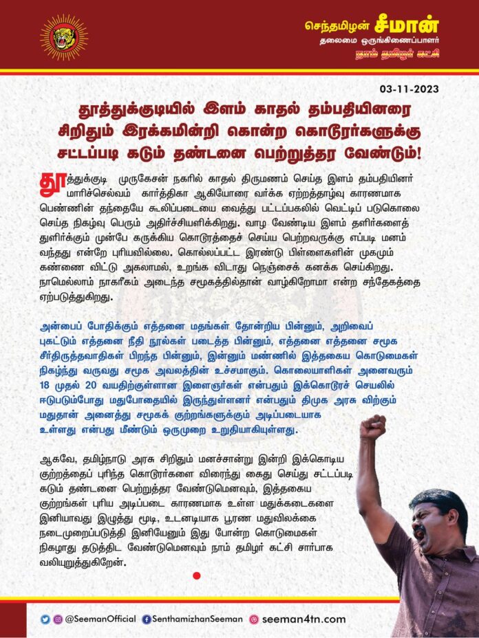 தூத்துக்குடியில் இளம் காதல் தம்பதியினரை சிறிதும் இரக்கமின்றி கொன்ற கொடூரர்களுக்கு சட்டப்படி கடும் தண்டனை பெற்றுத்தர வேண்டும்!
@CMOTamilnadu @mkstalin
தூத்துக்குடி - முருகேசன் நகரில் காதல் திருமணம் செய்த இளம் தம்பதியினர் மாரிச்செல்வம் - கார்த்திகா ஆகியோரை வர்க்க ஏற்றத்தாழ்வு காரணமாக பெண்ணின் தந்தையே கூலிப்படையை வைத்து பட்டப்பகலில் வெட்டிப் படுகொலை செய்த நிகழ்வு பெரும் அதிர்ச்சியளிக்கிறது. வாழ வேண்டிய இளம் தளிர்களைத் துளிர்க்கும் முன்பே கருக்கிய கொடூரத்தைச் செய்ய பெற்றவருக்கு எப்படி மனம் வந்தது என்றே புரியவில்லை. கொல்லப்பட்ட இரண்டு பிள்ளைகளின் முகமும் கண்ணை விட்டு அகலாமல், உறங்க விடாது நெஞ்சைக் கனக்க செய்கிறது. நாமெல்லாம் நாகரீகம் அடைந்த சமூகத்தில்தான் வாழ்கிறோமா என்ற சந்தேகத்தை ஏற்படுத்துகிறது.
அன்பைப் போதிக்கும் எத்தனை மதங்கள் தோன்றிய பின்னும், அறிவைப் புகட்டும் எத்தனை நீதி நூல்கள் படைத்த பின்னும், எத்தனை எத்தனை சமூக சீர்திருத்தவாதிகள் பிறந்த பின்னும், இன்னும் மண்ணில் இத்தகைய கொடுமைகள் நிகழ்ந்து வருவது சமூக அவலத்தின் உச்சமாகும்.
கொலையாளிகள் அனைவரும் 18 முதல் 20 வயதிற்குள்ளான இளைஞர்கள் என்பதும் இக்கொடூரச் செயலில் ஈடுபடும்போது மதுபோதையில் இருந்துள்ளனர் என்பதும் திமுக அரசு விற்கும் மதுதான் அனைத்து சமூகக் குற்றங்களுக்கும் அடிப்படையாக உள்ளது என்பது மீண்டும் ஒருமுறை உறுதியாகியுள்ளது.
ஆகவே, தமிழ்நாடு அரசு சிறிதும் மனச்சான்று இன்றி இக்கொடிய குற்றத்தைப் புரிந்த கொடூரர்களை விரைந்து கைது செய்து சட்டப்படி கடும் தண்டனை பெற்றுத்தர வேண்டுமெனவும், இத்தகைய குற்றங்கள் புரிய அடிப்படை காரணமாக உள்ள மதுக்கடைகளை இனியாவது இழுத்து மூடி, உடனடியாக பூரண மதுவிலக்கை நடைமுறைப்படுத்தி இனியேனும் இது போன்ற கொடுமைகள் நிகழாது தடுத்திட வேண்டுமெனவும் நாம் தமிழர் கட்சி சார்பாக வலியுறுத்துகிறேன்.
- செந்தமிழன் சீமான்
தலைமை ஒருங்கிணைப்பாளர்
நாம் தமிழர் கட்சி