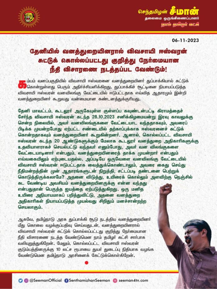 தேனியில் வனத்துறையினரால் விவசாயி ஈஸ்வரன் சுட்டுக் கொல்லப்பட்டது குறித்து நேர்மையான நீதி விசாரணை நடத்தப்பட வேண்டும்!
@CMOTamilnadu @mkstalin
கம்பம் வனப்பகுதியில் விவசாயி ஈஸ்வரனை வனத்துறையினர் துப்பாக்கியால் சுட்டுக்கொன்றுள்ளது பெரும் அதிர்ச்சியளிக்கிறது. துப்பாக்கிச் சூட்டினை நியாயப்படுத்த விவசாயி ஈஸ்வரன் வனவிலங்கு வேட்டையில் ஈடுபட்டதாக எவ்வித ஆதாரமும் இன்றி வனத்துறையினர் கூறுவது வன்மையான கண்டனத்துக்குரியது.
தேனி மாவட்டம், கூடலூர் அருகேயுள்ள குள்ளப்ப கவுண்டன்பட்டி கிராமத்தைச் சேர்ந்த விவசாயி ஈஸ்வரன் கடந்த 28-10-2023 சனிக்கிழமையன்று இரவு காவலுக்கு சென்ற நிலையில், அவர் வனவிலங்குகளை வேட்டையாட வந்ததாகவும், அவரைப் பிடிக்க முயன்றபோது ஏற்பட்ட சண்டையில் தற்காப்புக்காக ஈஸ்வரனைச் சுட்டுக் கொன்றதாகவும் வனத்துறையினர் கூறுகின்றனர். ஆனால், கொல்லப்பட்ட விவசாயி ஈஸ்வரன் கடந்த 20 ஆண்டுகளுக்கும் மேலாக கூடலூர் வனத்துறை அதிகாரிகளுக்கு உதவியாளராகச் செயல்பட்டு வந்தவர் எனும்போது, அவர் வன விலங்குகளை வேட்டையாடினார் என்பதும், வனத்துறையினரைத் தாக்க முயன்றார் என்பதும் எவ்வகையிலும் ஏற்புடையதல்ல. அப்படியே ஒருவேளை வனவிலங்கு வேட்டையில் விவசாயி ஈஸ்வரன் ஈடுபட்டதாக வைத்துக்கொண்டாலும், அவரை கைது செய்து நீதிமன்றத்தின் முன் ஆதாரங்களுடன் நிறுத்தி, சட்டப்படி தண்டனை பெற்றுக் கொடுத்திருக்கலாமே? அதனை விடுத்து, உயிரைக் கொல்லும் அளவிற்கு நெஞ்சில் சுட வேண்டிய அவசியம் வனத்துறையினருக்கு என்ன வந்தது என்பதுதான் பெருத்த ஐயத்தை ஏற்படுத்துகிறது. ஒரு மனித உயிரை அநியாயமாகப் பறித்துவிட்டு, அதனை வனத்துறை அதிகாரிகள் நியாயப்படுத்த முயல்வது சிறிதும் மனச்சான்றற்ற செயலாகும். .
ஆகவே, தமிழ்நாடு அரசு துப்பாக்கி சூடு நடத்திய வனத்துறையினர் மீது கொலை வழக்கு பதிவு செய்வதுடன், வனத்துறையினரால் விவசாயி ஈஸ்வரன் சுட்டுக் கொல்லப்பட்டது குறித்து நேர்மையான நீதி விசாரணை நடத்த வேண்டுமென நாம் தமிழர் கட்சி சார்பாக வலியுறுத்துகிறேன். மேலும், கொல்லப்பட்ட விவசாயி ஈஸ்வரன் குடும்பத்தினருக்கு 10 இலட்ச ரூபாயை துயர் துடைப்பு நிதியாக வழங்க வேண்டுமென தமிழ்நாடு அரசினைக் கேட்டுக்கொள்கிறேன்.
- செந்தமிழன் சீமான்
தலைமை ஒருங்கிணைப்பாளர்
நாம் தமிழர் கட்சி