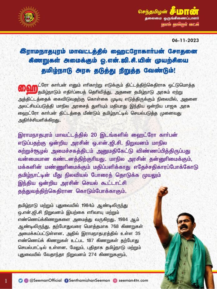 இராமநாதபுரம் மாவட்டத்தில் ஹைட்ரோகார்பன் சோதனை கிணறுகள் அமைக்கும் ஓ.என்.ஜி.சி-யின் முயற்சியை தமிழ்நாடு அரசு தடுத்து நிறுத்த வேண்டும்!
@CMOTamilnadu @mkstalin
ஹைட்ரோ கார்பன் எனும் எரிகாற்று எடுக்கும் திட்டத்திற்கெதிராக ஒட்டுமொத்த தமிழ்நாடும் எதிர்ப்பைத் தெரிவித்து, அதனை தமிழ்நாடு அரசும் ஏற்று அத்திட்டத்தைக் கைவிடுவதற்கு கொள்கை முடிவு எடுத்திருக்கும் நிலையில், அதனை அலட்சியப்படுத்தி மாநில அரசைத் துளியும் மதியாது இந்திய ஒன்றிய பாஜக அரசு ஹைட்ரோ கார்பன் திட்டத்தை மீண்டும் தமிழ்நாட்டில் செயல்படுத்த முனைவது அதிர்ச்சியளிக்கிறது.
இராமநாதபுரம் மாவட்டத்தில் 20 இடங்களில் ஹைட்ரோ கார்பன் எடுப்பதற்கு ஒன்றிய அரசின் ஒ.என்.ஜி.சி. நிறுவனம் மாநில சுற்றுச்சூழல் அமைச்சகத்திடம் அனுமதிகேட்டு விண்ணப்பித்திருப்பது வன்மையான கண்டனத்திற்குரியது. மாநில அரசின் தன்னுரிமைக்கும், மக்களின் மண்ணுரிமைக்கும் மதிப்பளிக்காது எதேச்சதிகாரப்போக்கோடு தமிழ்நாட்டின் மீது நிலவியல் போரைத் தொடுக்க முயலும் இந்திய ஒன்றிய அரசின் செயல் கூட்டாட்சி தத்துவத்திற்கெதிரான கொடும்போக்காகும்.
தமிழ்நாடு மற்றும் புதுவையில் 1984-ம் ஆண்டிலிருந்து ஒ.என்.ஜி.சி நிறுவனம் இயற்கை எரிவாயு மற்றும் எண்ணெய்க்கிணறுகளை அமைத்து வருகிறது. 1984 ஆம் ஆண்டிலிருந்து, தற்போதுவரை மொத்தமாக 768 கிணறுகள் அமைக்கப்பட்டுள்ளன. அதில் இராமநாதபுரத்தில் உள்ள 35 எண்ணெய்க் கிணறுகள் உட்பட 187 கிணறுகள் தற்போது செயல்பாட்டில் உள்ளன. மேலும், புதிதாக தமிழ்நாடு மற்றும் புதுவையில் வேதாந்தா நிறுவனம் 274 கிணறுகளும், ஓ.என்.ஜி.சி 215 கிணறுகளும் என மொத்தமாக 489 எண்ணெய் கிணறுகள் அமைப்பதற்காக ஒப்பந்தங்கள் இறுதி செய்யப்பட்டுள்ளன. இந்நிலையில் அரியலூர் மாவட்டத்தில் 10 இடங்களிலும், இராமநாதபுரம் மாவட்டத்தில் 20 இடங்களிலும் புதிதாக ஹைட்ரோ கார்பன் எடுக்க ஓ.என்.ஜி.சி நிறுவனம் விண்ணப்பித்திருப்பது தமிழ்நாட்டை மெல்ல மெல்ல பாலைவனமாக மாற்றும் சூழ்ச்சியேயாகும்.
அரசு அறிவித்துள்ள கொள்கையின்படி, ஏற்கனவே மூடப்பட்ட கிணறுகள் மற்றும் தற்போது செயல்பட்டுக்கொண்டிருக்கும் கிணறுகள் உட்பட அனைத்து கிணறுகளும் ஹைட்ரோ கார்பன் கிணறுகள்தான். இப்போது எண்ணெய்க்கிணறுகளாக இருக்கும் கிணறுகளில்கூட, நாளை நீரியல் விரிசல்(Hydraulic fracking) முறைப்படி மீத்தேன், ஹைட்ரோ கார்பன் உள்ளிட்டவற்றை எடுத்துக்கொள்ள முடியும். இந்தப் புதிய கிணறுகளுடன் சேர்த்து ஏற்கெனவே இருக்கும் 768 கிணறுகளையும் தடையின்றிச் செயல்பட அனுமதிப்பதுதான் அரசின் திட்டமென்றால் அது தமிழ்நாட்டினைப் பேரழிவுக்கே இட்டுச்செல்லும்.
வளர்ச்சி என்ற பெயரில் விவசாய நிலங்களை அழிக்க நினைக்கும் மத்திய அரசின் பேரழிவுத் திட்டங்களை தமிழ்நாடு அரசு எவ்வகையிலும் அனுமதிக்கக்கூடாது. மண்ணின் வளத்தைப் பாதிக்கக்கூடிய இந்திய ஒன்றிய அரசின் திட்டங்களுக்கு எதிராக வெறுமனே கடிதம் மட்டும் எழுதாமல், நாடாளுமன்றத்தில் தங்களுக்குள்ள எண்ணிக்கைப் பலத்தை ஆக்கப்பூர்வமாகப் பயன்படுத்தி ஆளும் திமுக அரசு உறுதியான அரசியல் மற்றும் சட்டப் போராட்டத்தை மேற்கொண்டு அவற்றைத் திரும்பப்பெறச் செய்யவேண்டும்.
ஆகவே, இராமநாதபுரம் மாவட்டத்தில் புதிதாக 20 இடங்களில் ஹைட்ரோ கார்பன் சோதனை கிணறுகள் அமைப்பதற்கு அனுமதி கோரும் ஓ.என்.ஜி.சி நிறுவனத்தின் விண்ணப்பத்தை உடனடியாக தமிழ்நாடு அரசு நிராகரிக்க வேண்டுமென்று நாம் தமிழர் கட்சி சார்பாக வலியுறுத்துகிறேன்.
- செந்தமிழன் சீமான்
தலைமை ஒருங்கிணைப்பாளர்
நாம் தமிழர் கட்சி
