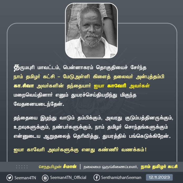 தருமபுரி மாவட்டம், பென்னாகரம் தொகுதியைச் சேர்ந்த நாம் தமிழர் கட்சி - மேடுஅள்ளி கிளைத் தலைவர் அன்புத்தம்பி கா.சிவா அவர்களின் தந்தையார் ஐயா காவேரி அவர்கள் மறைவெய்தினார் எனும் துயரச்செய்தியறிந்து மிகுந்த வேதனையடைந்தேன்.
தந்தையை இழந்து வாடும் தம்பிக்கும், அவரது குடும்பத்தினருக்கும், உறவுகளுக்கும், நண்பர்களுக்கும், நாம் தமிழர் சொந்தங்களுக்கும் என்னுடைய ஆறுதலைத் தெரிவித்து, துயரத்தில் பங்கெடுக்கிறேன்.
ஐயா காவேரி அவர்களுக்கு எனது கண்ணீர் வணக்கம்!
- செந்தமிழன் சீமான்
தலைமை ஒருங்கிணைப்பாளர்
நாம் தமிழர் கட்சி