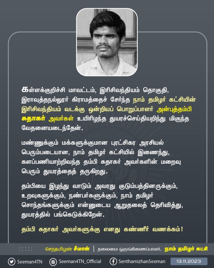 கள்ளக்குறிச்சி மாவட்டம், இரிசிவந்தியம் தொகுதி, இராவுத்தநல்லூர் கிராமத்தைச் சேர்ந்த நாம் தமிழர் கட்சியின் இரிசிவந்தியம் வடக்கு ஒன்றியப் பொறுப்பாளர் அன்புத்தம்பி சுதாகர் அவர்கள் உயிரிழந்தார் எனும் துயரச்செய்தியறிந்து மிகுந்த வேதனையடைந்தேன்.
மண்ணுக்கும் மக்களுக்குமான புரட்சிகர அரசியல் பெரும்படையான, நாம் தமிழர் கட்சியில் இணைந்து, களப்பணியாற்றிவந்த தம்பி சுதாகர் அவர்களின் மறைவு பெரும் துயரத்தைத் தருகிறது.
தம்பியை இழந்து வாடும் அவரது குடும்பத்தினருக்கும், உறவுகளுக்கும், நண்பர்களுக்கும், நாம் தமிழர் சொந்தங்களுக்கும் என்னுடைய ஆறுதலைத் தெரிவித்து, துயரத்தில் பங்கெடுக்கிறேன்.
தம்பி சுதாகர் அவர்களுக்கு எனது கண்ணீர் வணக்கம்!