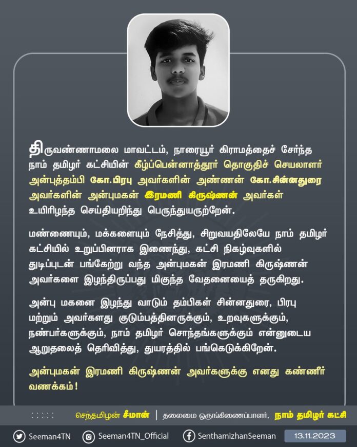திருவண்ணாமலை மாவட்டம், நாரையூர் கிராமத்தைச் சேர்ந்த நாம் தமிழர் கட்சியின் கீழ்ப்பென்னாத்தூர் தொகுதிச் செயலாளர் அன்புத்தம்பி கோ.பிரபு அவர்களின் அண்ணன் சின்னதுரை அவர்களின் அன்புமகன் இரமணி கிருஷ்ணன் அவர்கள் உயிரிழந்த செய்தியறிந்து பெருந்துயருற்றேன்.
மண்ணையும், மக்களையும் நேசித்து, சிறுவயதிலேயே நாம் தமிழர் கட்சியில் உறுப்பினராக இணைந்து, கட்சி நிகழ்வுகளில் துடிப்புடன் பங்கேற்று வந்த அன்புமகன் இரமணி கிருஷ்ணன் அவர்களை இழந்திருப்பது மிகுந்த வேதனையைத் தருகிறது.
அன்பு மகனை இழந்து வாடும் தம்பிகள் சின்னதுரை, பிரபு மற்றும் அவர்களது குடும்பத்தினருக்கும், உறவுகளுக்கும், நண்பர்களுக்கும், நாம் தமிழர் சொந்தங்களுக்கும் என்னுடைய ஆறுதலைத் தெரிவித்து, துயரத்தில் பங்கெடுக்கிறேன்.
அன்புமகன் இரமணி கிருஷ்ணன் அவர்களுக்கு எனது கண்ணீர் வணக்கம்!