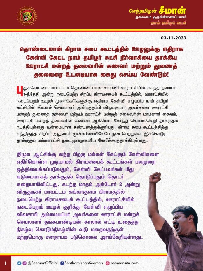 தொண்டைமான் கிராமசபை கூட்டத்தில் ஊழலுக்கு எதிராக கேள்வி கேட்ட நாம் தமிழர் கட்சி நிர்வாகியை தாக்கிய ஊராட்சிமன்றத் தலைவரின் கணவர் மற்றும் துணைத்தலைவரை உடனடியாக கைது செய்ய வேண்டும்!
@CMOTamilnadu @mkstalin
புதுக்கோட்டை மாவட்டம் தொண்டைமான் ஊரணி ஊராட்சியில் கடந்த நவம்பர் 1ஆம் தேதி அன்று நடைபெற்ற சிறப்பு கிராமசபைக் கூட்டத்தில், ஊராட்சியில் நடைபெறும் ஊழல் முறைகேடுகளுக்கு எதிராக கேள்வி எழுப்பிய நாம் தமிழர் கட்சியின் கிளைச் செயலாளர் அன்புத்தம்பி விஜயகுமார் அவர்களை ஊராட்சி மன்றத் துணைத் தலைவர் மற்றும் ஊராட்சி மன்றத் தலைவரின் மாமனார் சைவம், ஊராட்சி மன்றத் தலைவரின் கணவர் ஆகியோர் சேர்ந்து கொலைவெறி தாக்குதல் நடத்தியுள்ளது வன்மையான கண்டனத்துக்குரியது. கிராம சபை கூட்டத்திற்கு வந்திருந்த சிறப்பு அலுவலர் முன்னிலையிலேயே நடைபெற்றுள்ள இக்கொடூர தாக்குதல் மக்களாட்சி நடைமுறையையே கேலிக்கூத்தாக்கியுள்ளது.
திமுக ஆட்சிக்கு வந்த பிறகு மக்கள் கேட்கும் கேள்விகளை எதிர்கொள்ள முடியாமல் கிராமசபைக் கூட்டங்கள் பலமுறை ஒத்திவைக்கப்படுவதும், கேள்வி கேட்பவர்கள் மீது கடுமையாகத் தாக்குதல் தொடுப்பதும் தொடர் கதையாகிவிட்டது. கடந்த மாதம் அக்டோர் 2 அன்று விருதுநகர் மாவட்டம் கங்காகுளம் கிராமத்தில் நடைபெற்ற கிராமசபைக் கூட்டத்தில், ஊராட்சியில் நடைபெறும் ஊழல் குறித்து கேள்வி எழுப்பிய விவசாயி அம்மையப்பர் அவர்களை ஊராட்சி மன்றச் செயலாளர் தங்கபாண்டியன் காலால் எட்டி உதைத்த நிகழ்வு கொடும்நிகழ்வின் வடு மறைவதற்குள் மற்றுமொரு சனநாயக படுகொலை அரங்கேறியுள்ளது.
தம்பி விஜயகுமாரைத் தாக்கிய ஊராட்சி மன்றத் தலைவரின் கணவர், துணைத் தலைவர் உள்ளிட்டோர் கடந்த ஒரு வருட காலமாக பல்வேறு ஊழல் முறைகேடுகளில் ஈடுபட்டுள்ளதாக அப்பகுதி மக்கள் தொடர்ந்து புகார் கூறி வரும் நிலையில் அவர்கள் மீது எவ்வித நடவடிக்கையும் திமுக அரசு இதுவரை எடுக்காதது ஏன்? மக்களின் சார்பாக நியாயமான கேள்வி எழுப்பிய நாம் தமிழர் கட்சியின் ஊராட்சி மன்றப் பொறுப்பாளர் தம்பி விஜயகுமாரை தாக்கிய குற்றவாளிகளை இதுவரை கைது செய்யாதது ஏன்? கேள்வி கேட்பதற்காகத்தானே கிராம சபைக் கூட்டங்கள் நடத்தப்படுகிறது? மக்களின் குரலாக கேள்வி கேட்டவரைத் தாக்குவதென்பது என்ன மாதிரியான சனநாயக நடைமுறை?
திமுகவின் திராவிட மாடல் ஆட்சியில் சாதாரண ஊராட்சி மன்ற பெண் தலைவர்களின் கணவர்கள் முதல் அமைச்சர்கள் வரை தங்களின் அதிகார கொடுங்கரங்களால் அப்பாவி பொதுமக்களை அச்சுறுத்தி, மிரட்டி கொலைவெறித் தாக்குதல் நடத்துகிறார்கள் என்றால் திமுக ஆட்சியில் எந்த அளவிற்கு அதிகார அத்துமீறல்கள் உச்சத்தில் உள்ளது என்பதற்கு இந்நிகழ்வுகளே தக்கச் சான்றாகும்.
ஆகவே, திமுக அரசு ஊராட்சியில் நிகழும் ஊழல் முறைகேடுகளுக்கு எதிராக மக்களின் பக்கம் நின்று கேள்வி எழுப்பிய தம்பி விஜயகுமார் அவர்களை அவமதித்து, கடுமையாக தாக்கிய ஊராட்சி மன்றத் தலைவர் தாமரைச்செல்வியின் கணவர் இராமதாஸ், மாமனார் சைவம், துணைத்தலைவர் இரமேஷ்குமார் ஆகிய அனைவரையும் உடனடியாக கைது செய்து, சட்டப்படி கடும் தண்டனை பெற்றுத்தர வேண்டுமென தமிழ்நாடு அரசினை கேட்டுக்கொள்கிறேன். மேலும், இக்கொடுந்தாக்குதலில் காயமுற்று சிகிச்சை பெற்று வரும் விஜயகுமார் அவர்களுக்கு உரிய மருத்துவமும், இழப்பீடும் வழங்க வேண்டுமெனவும்
நாம் தமிழர் கட்சி சார்பாக வலியுறுத்துகிறோம்.
- செந்தமிழன் சீமான்
தலைமை ஒருங்கிணைப்பாளர்
நாம் தமிழர் கட்சி