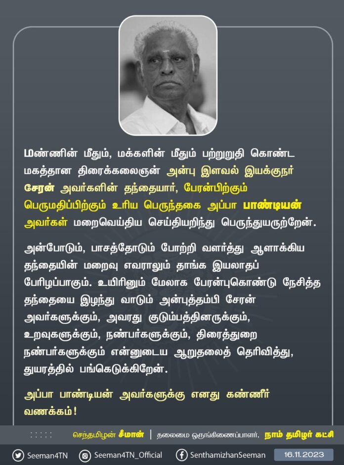 மண்ணின் மீதும், மக்களின் மீதும் பற்றுறுதி கொண்ட மகத்தான திரைக்கலைஞன் அன்பு இளவல் இயக்குநர் சேரன் அவர்களின் தந்தையார், பேரன்பிற்கும் பெருமதிப்பிற்கும் உரிய பெருந்தகை அப்பா பாண்டியன் அவர்கள் மறைவெய்திய செய்தியறிந்து பெருந்துயருற்றேன்.
அன்போடும், பாசத்தோடும் போற்றி வளர்த்து ஆளாக்கிய தந்தையின் மறைவு எவராலும் தாங்க இயலாதப் பேரிழப்பாகும். உயிரினும் மேலாக பேரன்புகொண்டு நேசித்த தந்தையை இழந்து வாடும் அன்புத்தம்பி சேரன் அவர்களுக்கும், அவரது குடும்பத்தினருக்கும், உறவுகளுக்கும், நண்பர்களுக்கும், திரைத்துறை நண்பர்களுக்கும் என்னுடைய ஆறுதலைத் தெரிவித்து, துயரத்தில் பங்கெடுக்கிறேன்.
அப்பா பாண்டியன் அவர்களுக்கு எனது கண்ணீர் வணக்கம்!
- செந்தமிழன் சீமான்
தலைமை ஒருங்கிணைப்பாளர்
நாம் தமிழர் கட்சி
@directorcheran