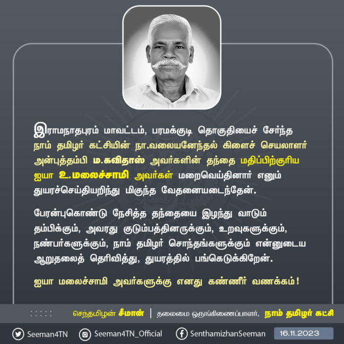 இராமநாதபுரம் மாவட்டம், பரமக்குடி தொகுதியைச் சேர்ந்தநாம் தமிழர் கட்சியின் நா.வலையனேந்தல் கிளைச் செயலாளர் அன்புத்தம்பி ம.கவிதாஸ் அவர்களின் தந்தை மதிப்பிற்குரிய ஐயா உ.மலைச்சாமி அவர்கள் மறைவெய்தினார் எனும் துயரச்செய்தியறிந்து மிகுந்த வேதனையடைந்தேன்.
பேரன்புகொண்டு நேசித்த தந்தையை இழந்து வாடும் தம்பிக்கும், அவரது குடும்பத்தினருக்கும், உறவுகளுக்கும், நண்பர்களுக்கும், நாம் தமிழர் சொந்தங்களுக்கும் என்னுடைய ஆறுதலைத் தெரிவித்து, துயரத்தில் பங்கெடுக்கிறேன்.
ஐயா மலைச்சாமி அவர்களுக்கு எனது கண்ணீர் வணக்கம்!
- செந்தமிழன் சீமான்
தலைமை ஒருங்கிணைப்பாளர்
நாம் தமிழர் கட்சி