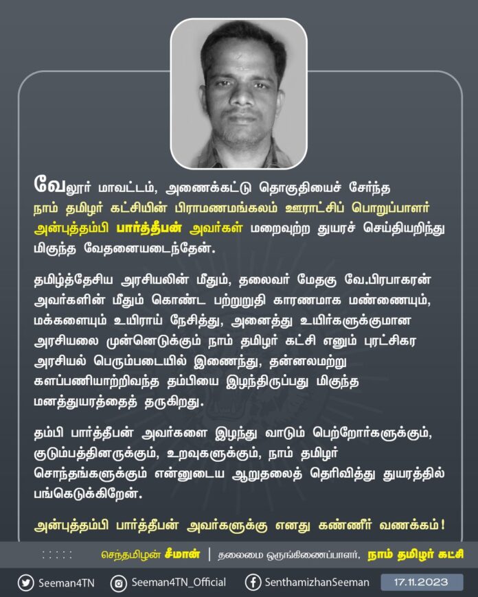 வேலூர் மாவட்டம், அணைக்கட்டு தொகுதியைச் சேர்ந்த நாம் தமிழர் கட்சியின் பிராமணமங்கலம் ஊராட்சிப் பொறுப்பாளர் அன்புத்தம்பி பார்த்தீபன் அவர்கள் மறைவுற்ற துயரச் செய்தியறிந்து மிகுந்த வேதனையடைந்தேன்.
தமிழ்த்தேசிய அரசியலின் மீதும், தலைவர் மேதகு வே.பிரபாகரன் அவர்களின் மீதும் கொண்ட பற்றுறுதி காரணமாக மண்ணையும், மக்களையும் உயிராய் நேசித்து, அனைத்து உயிர்களுக்குமான அரசியலை முன்னெடுக்கும் நாம் தமிழர் கட்சி எனும் புரட்சிகர அரசியல் பெரும்படையில் இணைந்து, தன்னலமற்று களப்பணியாற்றிவந்த தம்பியை இழந்திருப்பது மிகுந்த மனத்துயரத்தைத் தருகிறது.
தம்பி பார்த்தீபன் அவர்களை இழந்து வாடும் பெற்றோர்களுக்கும், குடும்பத்தினருக்கும், உறவுகளுக்கும், நாம் தமிழர் சொந்தங்களுக்கும் என்னுடைய ஆறுதலைத் தெரிவித்து துயரத்தில் பங்கெடுக்கிறேன்.
அன்புத்தம்பி பார்த்தீபன் அவர்களுக்கு எனது கண்ணீர் வணக்கம்!
- செந்தமிழன் சீமான்
தலைமை ஒருங்கிணைப்பாளர்
நாம் தமிழர் கட்சி