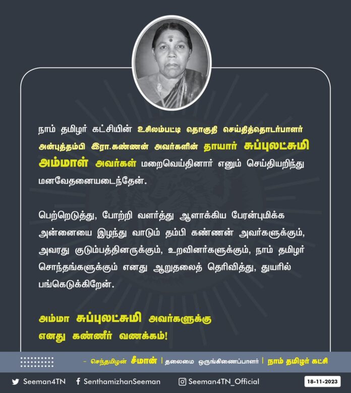 நாம் தமிழர் கட்சியின் உசிலம்பட்டி தொகுதி செய்தித்தொடர்பாளர் அன்புத்தம்பி இரா.கண்ணன் அவர்களின் தாயார் சுப்புலட்சுமி அம்மாள் அவர்கள் மறைவெய்தினார் எனும் செய்தியறிந்து மனவேதனையடைந்தேன்.
பெற்றெடுத்து, போற்றி வளர்த்து ஆளாக்கிய பேரன்புமிக்க அன்னையை இழந்து வாடும் தம்பி கண்ணன் அவர்களுக்கும், அவரது குடும்பத்தினருக்கும், உறவினர்களுக்கும், நாம் தமிழர் சொந்தங்களுக்கும் எனது ஆறுதலைத் தெரிவித்து, துயரில் பங்கெடுக்கிறேன்.
அம்மா சுப்புலட்சுமி அவர்களுக்கு எனது கண்ணீர் வணக்கம்!
- செந்தமிழன் சீமான்
தலைமை ஒருங்கிணைப்பாளர்
நாம் தமிழர் கட்சி