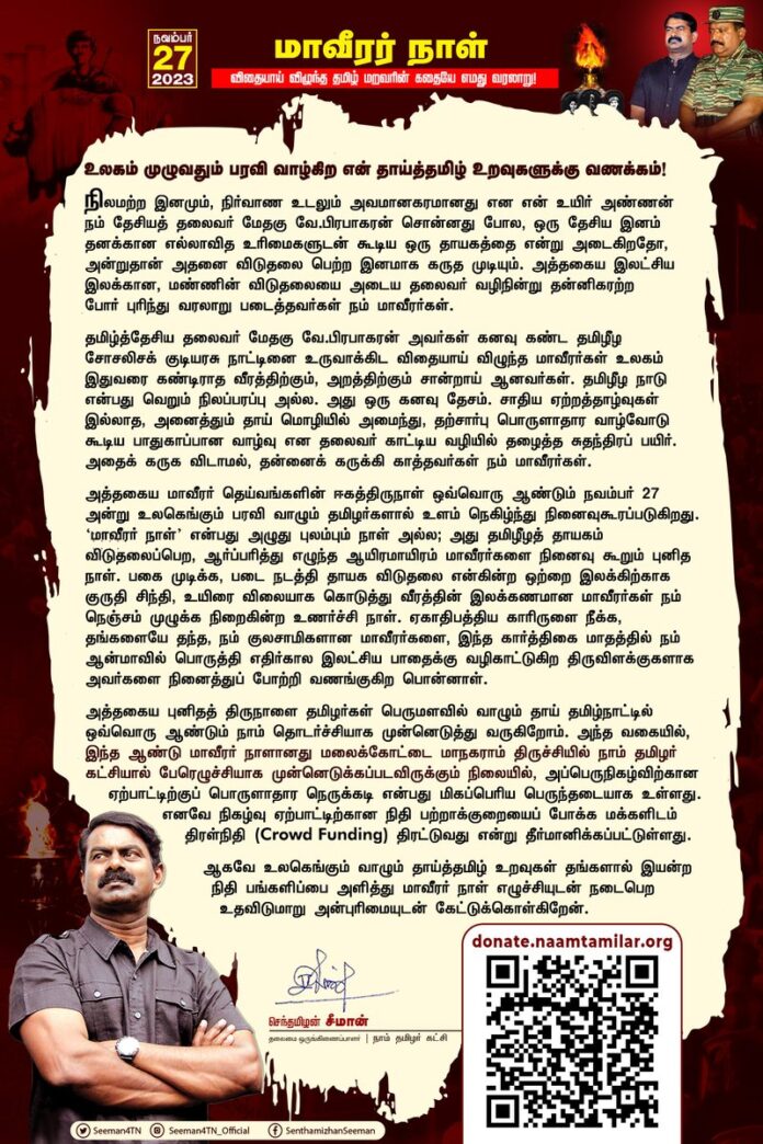 உலகம் முழுவதும் பரவி வாழ்கிற என் தாய்த்தமிழ் உறவுகளுக்கு வணக்கம்!
நிலமற்ற இனமும், நிர்வாண உடலும் அவமானகரமானது என என் உயிர் அண்ணன் நம் தேசியத் தலைவர் மேதகு வே.பிரபாகரன் சொன்னது போல, ஒரு தேசிய இனம் தனக்கான எல்லாவித உரிமைகளுடன் கூடிய ஒரு தாயகத்தை என்று அடைகிறதோ, அன்றுதான் அதனை விடுதலை பெற்ற இனமாக கருத முடியும். அத்தகைய இலட்சிய இலக்கான, மண்ணின் விடுதலையை அடைய தலைவர் வழிநின்று தன்னிகரற்றபோர் புரிந்து வரலாறு படைத்தவர்கள் நம் மாவீரர்கள்.
தமிழ்த்தேசிய தலைவர் மேதகு வே.பிரபாகரன் அவர்கள் கனவு கண்ட தமிழீழ சோசலிசக் குடியரசு நாட்டினை உருவாக்கிட விதையாய் விழுந்த மாவீரர்கள் உலகம் இதுவரை கண்டிராத வீரத்திற்கும், அறத்திற்கும் சான்றாய் ஆனவர்கள். தமிழீழ நாடு என்பது வெறும் நிலப்பரப்பு அல்ல. அது ஒரு கனவு தேசம். சாதிய ஏற்றத்தாழ்வுகள் இல்லாத, அனைத்தும் தாய் மொழியில் அமைந்து, தற்சார்பு பொருளாதார வாழ்வோடு கூடிய பாதுகாப்பான வாழ்வு என தலைவர் காட்டிய வழியில் தழைத்த சுதந்திரப் பயிர். அதைக் கருக விடாமல், தன்னைக் கருக்கி காத்தவர்கள் நம் மாவீரர்கள்.
அத்தகைய மாவீரர் தெய்வங்களின் ஈகத்திருநாள் ஒவ்வொரு ஆண்டும் நவம்பர் 27 அன்று உலகெங்கும் பரவி வாழும் தமிழர்களால் உளம் நெகிழ்ந்து நினைவுகூரப்படுகிறது. ‘மாவீரர் நாள்’ என்பது அழுது புலம்பும் நாள் அல்ல; அது தமிழீழத் தாயகம் விடுதலைப்பெற, ஆர்ப்பரித்து எழுந்த ஆயிரமாயிரம் மாவீரர்களை நினைவு கூறும் புனித நாள். பகை முடிக்க, படை நடத்தி தாயக விடுதலை என்கின்ற ஒற்றை இலக்கிற்காக குருதி சிந்தி, உயிரை விலையாக கொடுத்து வீரத்தின் இலக்கணமான மாவீரர்கள் நம் நெஞ்சம் முழுக்க நிறைகின்ற உணர்ச்சி நாள். ஏகாதிபத்திய காரிருளை நீக்க, தங்களையே தந்த, நம் குலசாமிகளான மாவீரர்களை, இந்த கார்த்திகை மாதத்தில் நம் ஆன்மாவில் பொருத்தி எதிர்கால இலட்சிய பாதைக்கு வழிகாட்டுகிற திருவிளக்குகளாக அவர்களை நினைத்துப் போற்றி வணங்குகிற பொன்னாள்.
அத்தகைய புனிதத் திருநாளை தமிழர்கள் பெருமளவில் வாழும் தாய் தமிழ்நாட்டில் ஒவ்வொரு ஆண்டும் நாம் தொடர்ச்சியாக முன்னெடுத்து வருகிறோம். அந்த வகையில், இந்த ஆண்டு மாவீரர் நாளானது மலைக்கோட்டை மாநகராம் திருச்சியில் (ஜி கார்னர் திடல், டி. வி. எஸ். சுங்கச்சாவடி அருகில்) நாம் தமிழர் கட்சியால் பேரெழுச்சியாக முன்னெடுக்கப்படவிருக்கும் நிலையில், அப்பெருநிகழ்விற்கான ஏற்பாட்டிற்குப் பொருளாதார நெருக்கடி என்பது மிகப்பெரிய பெருந்தடையாக உள்ளது. எனவே நிகழ்வு ஏற்பாட்டிற்கான நிதி பற்றாக்குறையைப் போக்க மக்களிடம் திரள்நிதி (Crowd Funding) திரட்டுவது என்று தீர்மானிக்கப்பட்டுள்ளது.
ஆகவே உலகெங்கும் வாழும் தாய்த்தமிழ் உறவுகள் தங்களால் இயன்ற நிதி பங்களிப்பை அளித்து மாவீரர் நாள் எழுச்சியுடன் நடைபெற உதவிடுமாறு அன்புரிமையுடன் கேட்டுக்கொள்கிறேன்.
நிதி பங்களிக்க: https://t.co/ce9AfBpGJa
- செந்தமிழன் சீமான்
தலைமை ஒருங்கிணைப்பாளர்
நாம் தமிழர் கட்சி
#மாவீரர்நாள்2023 #திருச்சி