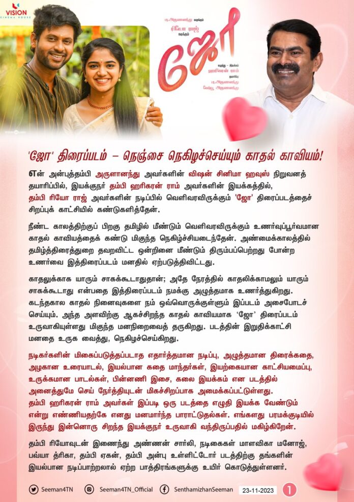 'ஜோ' திரைப்படம் - நெஞ்சை நெகிழச்செய்யும் காதல் காவியம்!
என் அன்புத்தம்பி அருளானந்து அவர்களின் விஷன் சினிமா ஹவுஸ் நிறுவனத் தயாரிப்பில், இயக்குநர் தம்பி ஹரிகரன் ராம் அவர்களின் இயக்கத்தில், தம்பி ரியோ ராஜ் அவர்களின் நடிப்பில் வெளிவரவிருக்கும் 'ஜோ' திரைப்படத்தைச் சிறப்பு காட்சியில் கண்டுகளித்தேன்.
நீண்ட காலத்திற்குப் பிறகு தமிழில் மீண்டும் வெளிவரவிருக்கும் உணர்வுப்பூர்வமான காதல் காவியத்தைக் கண்டு மிகுந்த நெகிழ்ச்சியடைந்தேன். அண்மைக்காலத்தில் தமிழ்த்திரைத்துறை தவறவிட்ட ஒன்றினை மீண்டும் திரும்பப்பெற்றது போன்ற உணர்வை இத்திரைப்படம் மனதில் ஏற்படுத்திவிட்டது.
காதலுக்காக யாரும் சாகக்கூடாதுதான்; அதே நேரத்தில் காதலிக்காமலும் யாரும் சாகக்கூடாது என்பதை இத்திரைப்படம் நமக்கு அழுத்தமாக உணர்த்துகிறது. கடந்தகால காதல் நினைவுகளை நம் ஒவ்வொருக்குள்ளும் இப்படம் அசைபோடச் செய்யும். அந்த அளவிற்கு ஆகச்சிறந்த காதல் காவியமாக ஜோ திரைப்படம் உருவாகியுள்ளது மிகுந்த மனநிறைவைத் தருகிறது. படத்தின் இறுதிக்காட்சி மனதை உருக வைத்து, நெகிழச்செய்கிறது.
நடிகர்களின் மிகைப்படுத்தப்படாத எதார்த்தமான நடிப்பு, அழுத்தமான திரைக்கதை, அழகான உரையாடல், இயல்பான கதை மாந்தர்கள், இயற்கையான காட்சியமைப்பு, உருக்கமான பாடல்கள், பின்னணி இசை, கலை இயக்கம் என படத்தில் அனைத்துமே செய் நேர்த்தியுடன் மிகச்சிறப்பாக அமைக்கப்பட்டுள்ளது. தம்பி ஹரிகரன் ராம் அவர்கள் இப்படி ஒரு படத்தை எழுதி இயக்க வேண்டும் என்று எண்ணியதற்கே எனது மனமார்ந்த பாராட்டுதல்கள். எங்களது பரமக்குடியில் இருந்து இன்னொரு சிறந்த இயக்குநர் உருவாகி வந்திருப்பதில் மகிழ்கிறேன்.
தம்பி ரியோவுடன் இணைந்து அண்ணன் சார்லி, நடிகைகள் மாளவிகா மனோஜ், பவ்யா த்ரிகா, தம்பி ஏகன், தம்பி அன்பு உள்ளிட்டோர் படத்திற்கு தங்களின் இயல்பான நடிப்பாற்றலால் ஏற்ற பாத்திரங்களுக்கு உயிர் கொடுத்துள்ளனர். இதற்கு முன் படங்களில் நடித்திருந்தாலும் தம்பி ரியோவிற்கு இப்படம் வெற்றியின் தொடக்கப்படமாக அமையும் என்பது உறுதி. புதுமுகம் என்று சொல்ல முடியாத அளவிற்கு நாயகி மாளவிகா மனோஜ் மிகச்சிறப்பான இயல்பான நடிப்பை வெளிப்படுத்தியுள்ளார். கிளைக் கதையாக அண்ணன் சார்லி வரும் பகுதி உறவின் வலிமையை உணர்த்தி அவரின் உருக்கமான நடிப்பால் நெஞ்சை நெகிழச்செய்கிறது.
நாயகனின் நண்பனாக வரும் தம்பி ஏகனின் முதிர்ச்சியான நடிப்பை மிகவும் ரசித்தேன். தம்பி சித்துகுமாரின் இசை மனதை படம் முழுக்க மெல்ல வருடியது, பாடல்கள் மட்டுமல்லாது பின்னணி இசையிலும் காட்சியோடு இணைந்து அற்புதத்தை நிகழ்த்தியிருக்கிறார். மிக நேர்த்தியான வண்ணமயமான தம்பி விக்னேஷ் அவர்களின் ஒளிப்பதிவும், தங்குதடையில்லாத தம்பி வருண் அவர்களின் சிறந்த படத்தொகுப்பும் நம்மை படத்தோடு முழுவதுமாக ஒன்றச்செய்கிறது.
இயக்குநர், ஒளிப்பதிவாளர், படத்தொகுப்பாளர், கலை இயக்குநர் என்று பெரும்பாலும் புதுமுக கலைஞர்கள் பங்களிப்பில் உருவானபோதும் அதற்கான சுவடு தெரியாமல் ஆகச்சிறந்த கலைப்படைப்பாக இத்திரைப்படம் ஒளிர்கிறது. இளைஞர்களை நம்பி, குடும்பத்தோடு காணும்படியான இப்படியொரு காதல் காவியத்தைத் தயாரிக்க முன்வந்த என் அன்புத்தம்பி அருளானந்து அவர்களை எவ்வளவு பாராட்டினாலும் தகும்.
'ஜோ' படத்தில் பணியாற்றிய அனைத்து நடிகர்கள், இணை-துணை இயக்குநர்கள் உள்ளிட்ட அனைத்து தொழில்நுட்பக் கலைஞர்கள் அனைவருக்கும் எனது நெஞ்சம் நிறைந்த அன்பும், வாழ்த்துகளும்!
காலத்தால் அழியாத காவியப் படைப்பாகவே உருவாகி, வருகின்ற நவம்பர் 24 அன்று வெளியாகவிருக்கும் 'ஜோ' திரைப்படத்தை உலகெங்கும் பரவி வாழும் தாய்த்தமிழ் உறவுகள் குடும்பத்தோடு திரையரங்கிற்குச் சென்று, கண்டு களித்து, படத்தினை மிகப்பெரிய வெற்றிபெறச் செய்ய வேண்டுமென கேட்டுக்கொள்கிறேன்.
- செந்தமிழன் சீமான்
தலைமை ஒருங்கிணைப்பாளர்
நாம் தமிழர் கட்சி
#Joe | @rio_raj | @hariharanram24 | @Vchproduction
@thisismathewo | @music_siddhu | #MalavikaManoj | @bt_bhavya | #JoeFromNov24 | #JoeTamilMovie