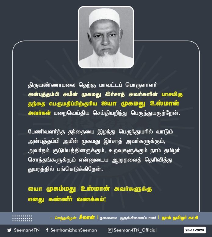 திருவண்ணாமலை தெற்கு மாவட்டப் பொருளாளர் அன்புத்தம்பி அமீன் முகமது இர்சாத் அவர்களின் பாசமிகு தந்தை பெருமதிப்பிற்குரிய ஐயா முகமது உஸ்மான் அவர்கள் மறைவெய்திய செய்தியறிந்து பெருந்துயருற்றேன்.
பேணிவளர்த்த தந்தையை இழந்து பெருந்துயரில் வாடும் அன்புத்தம்பி அமீன் முகமது இர்சாத் அவர்களுக்கும், அவர்தம் குடும்பத்தினருக்கும், உறவுகளுக்கும் நாம் தமிழர் சொந்தங்களுக்கும் என்னுடைய ஆறுதலைத் தெரிவித்து துயரத்தில் பங்கெடுக்கிறேன்.
ஐயா முகம்மது உஸ்மான் அவர்களுக்கு எனது கண்ணீர் வணக்கம்!