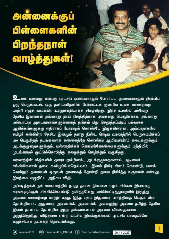 என்னுயிர் அண்ணா…
உன் வாழ்வே எனது வழிகாட்டி… உன் சொற்களே எனது திசைகாட்டி…
உலகம் முழுதும் பரந்து விரிந்து வாழும் 12 கோடி தேசிய இனமான தமிழர் அனைவருக்கும் நம் தேசியத் தலைவர், என் உயிர் அண்ணன் மேதகு வே பிரபாகரன் அவர்களது 69 ஆவது அகவை தின வாழ்த்துக்களைத் தெரிவித்துக்கொள்வதில் நெஞ்சார்ந்த பெருமிதமும், உள்ளத்து பெருமையும் கொள்கின்றேன்.
#தமிழினத்தலைவர்69
