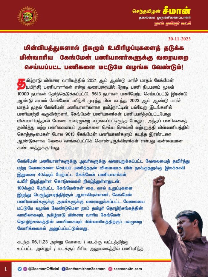 மின்விபத்துகளால் நிகழும் உயிரிழப்புகளைத் தடுக்க மின்வாரிய கேங்மேன் பணியாளர்களுக்கு வரையறை செய்யப்பட்ட பணிகளை மட்டுமே வழங்க வேண்டும்!
@CMOTamilnadu @mkstalin
தமிழ்நாடு மின்சார வாரியத்தில் 2021ஆம் ஆண்டு மார்ச் மாதம் கேங்மேன் (பயிற்சி) பணியாளர்கள் என்ற வரையறையில் நேரடி பணி நியமனம் மூலம் 10000 நபர்கள் தேர்ந்தெடுக்கப்பட்டு, 9613 நபர்கள் பணியேற்பு செய்யப்பட்டு இரண்டு ஆண்டு காலம் கேங்மேன் பயிற்சி முடித்த பின் கடந்த, 2023ஆம் ஆண்டு மார்ச் மாதம் முதல் கேங்மேன் பணியாளர்களாக தமிழ்நாட்டின் பல்வேறு இடங்களில் பணியாற்றி வருகின்றனர். கேங்மேன் பணியாளர்கள் பணியமர்த்தப்பட்டபோது மின்வாரியத்தால் வேலை வரைமுறை வழங்கப்பட்டிருந்த போதும், அந்தப் பணிகளைத் தவிர்த்து மற்ற பணிகளையும் அவர்களைச் செய்ய சொல்லி வற்புறுத்தி மின்வாரியத்தில் 9613 கேங்மேன் பணியாளர்களும் கடந்த இரண்டரை ஆண்டுகளாக கொத்தடிமைகள் போல வேலை வாங்கப்பட்டுக் கொண்டிருக்கிறார்கள் என்பது வன்மையான கண்டனத்துக்குரியது.
கேங்மேன் பணியாளர்களுக்கு அவர்களுக்கு வரையறுக்கப்பட்ட வேலையைத் தவிர்த்து மற்ற வேலைகளைச் செய்யப் பணித்ததன் விளைவாக மின் தாக்குதலுக்கு இலக்காகி இதுவரை 40க்கும் மேற்பட்ட கேங்மேன் பணியாளர்கள் உயிர் இழந்துள்ள கொடுமைகள் நிகழ்ந்துள்ளதுடன், 100க்கும் மேற்பட்ட கேங்மேன்கள் கை, கால் உறுப்புகள் இழந்து பெருந்துயரத்திற்கும் ஆளாகியுள்ளனர். கேங்மேன் பணியாளர்களுக்கு அவர்களுக்கு வரையறுக்கப்பட்ட வேலையை மட்டுமே வழங்க வேண்டுமென நாம் தமிழர் தொழிற்சங்கத்தின் வாயிலாகவும், தமிழ்நாடு மின்சார வாரிய கேங்மேன் தொழிற்சங்கத்தின் வாயிலாகவும் மின்வாரியத்திற்குப் பலமுறை கோரிக்கைகள் அனுப்பப்பட்டுள்ளது.
கடந்த 06.11.2023 அன்று கோவை /வடக்கு வட்டத்திற்கு உட்பட்ட அன்னுர் / வடக்குப் பிரிவு அலுவலகத்தில் பணிபுரிந்த அன்புத்தம்பி கேங்மேன் செங்கோட்டையன் தனக்கு ஒதுக்கப்பட்ட பணிகள் அல்லாத மற்ற மின்வாரிய பணிகளை மேற்கொள்ளப் பணிக்கப்பட்ட போது மின் தாக்குதலுக்கு இலக்காகி உயிரிழந்துள்ள துயரம் நிகழ்ந்துள்ளது. இது தொடர்பாக அன்று மாலையே தமிழ்நாடு மின்சார வாரிய கேங்மேன் தொழிற்சங்கத்தின் மூலமாக அவருடைய உயிரற்ற உடலை வைத்து ஆர்ப்பாட்டம் மேற்கொண்ட பொழுது காவல்துறையை வைத்து தொழிற்சங்கத்தைச் சார்ந்தவர்களும் மேற்படி இறந்துபோன கேங்மேன்.செங்கோட்டையன் அவர்களின் பெற்றோர்களும் மிரட்டப்பட்டு உடலை உடற்கூறு ஆய்வுக்கு அனுப்பப்பட்டதோடு, மின்வாரியத்தின் சார்பாக எவ்வித இழப்பீடும் இன்றுவரை வழங்கப்படாமலேயே அவரது உடல் எரியூட்டப்பட்டுள்ளது.
இதற்கிடையில், 29.11.2023 அன்று காலை 5.30 மணியளவில் காஞ்சிபுரம் மண்டலத்துக்கு உட்பட்ட சென்னை நங்கநல்லூர் பிரிவு அலுவலகத்தில் பணிபுரியும் அன்புத்தம்பி கேங்மேன் ஜெகதீசன் தனக்கு ஒதுக்கப்பட்ட பணி அல்லாத மற்ற மின்வாரிய பணிகளைச் செய்ய பணிக்கப்பட்டபோது, மின் தாக்குதலுக்கு இலக்காகி இறந்துள்ளார். அவரது உடலை சென்னை மேற்பார்வை பொறியாளர் அலுவலகம் முன்பு வைத்து கேங்மேன் தொழிலாளர்கள் நேற்று ஆர்ப்பாட்டம் செய்தனர்.
ஆகவே, மின்விபத்துகளால் கேங்மேன்கள் தொடர்ச்சியாகப் பலியாவதைத் தடுக்க கேங்மேன் தொழிலாளர்களை அவர்களுக்கு வரையறுக்கப்பட்ட பணிகளை மட்டுமே செய்ய மின்வாரிய அதிகாரிகளுக்கு தமிழ்நாடு அரசு உடனடியாக உத்தரவிட வேண்டுமென நாம் தமிழர் கட்சி சார்பாக வலியுறுத்துகிறேன். மேலும், கேங்மேன் பணியாளர்கள் வாய்ப்புகளின் அடிப்படையில், தங்கள் சொந்த மாவட்டத்திற்குப் பணிமாறுதல் பெற்றுக்கொள்வதற்கான உத்தரவையும் வழங்குவதோடு, மின்சார வாரியத்தில் உள்ள காலி பணியிடங்களில் கேங்மேன் பணியாளர்களை கள உதவியாளர்களாக மாற்றம் செய்து அறிவிக்க வேண்டுமெனவும் தமிழ்நாடு அரசினை கேட்டுக்கொள்கிறேன்.
- செந்தமிழன் சீமான்
தலைமை ஒருங்கிணைப்பாளர்
நாம் தமிழர் கட்சி