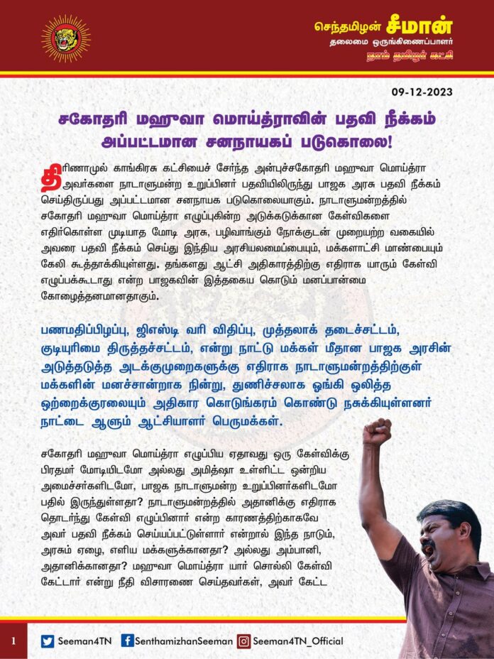 "சகோதரி மஹுவா மொய்த்ராவின் பதவி நீக்கம் அப்பட்டமான சனநாயகப் படுகொலை!"
திரிணாமுல் காங்கிரசு கட்சியைச் சேர்ந்த அன்புச்சகோதரி மஹுவா மொய்த்ரா அவர்களை
நாடாளுமன்ற உறுப்பினர் பதவியிலிருந்து பாஜக அரசு பதவி நீக்கம் செய்திருப்பது அப்பட்டமான சனநாயக படுகொலையாகும்.
நாடாளுமன்றத்தில் சகோதரி மஹுவா மொய்த்ரா எழுப்புகின்ற
அடுக்கடுக்கான கேள்விகளை எதிர்கொள்ள முடியாத மோடி அரசு, பழிவாங்கும் நோக்குடன் முறையற்ற வகையில் அவரை பதவி நீக்கம் செய்து இந்திய
அரசியலமைப்பையும், மக்களாட்சி மாண்பையும் கேலி கூத்தாக்கியுள்ளது. தங்களது ஆட்சி அதிகாரத்திற்கு எதிராக யாரும் கேள்வி எழுப்பக்கூடாது என்ற பாஜகவின் இத்தகைய கொடும் மனப்பான்மை
கோழைத்தனமானதாகும்.
பணமதிப்பிழப்பு, ஜிஎஸ்டி வரி விதிப்பு, முத்தலாக் தடைச்சட்டம், குடியுரிமை திருத்தச்சட்டம், என்று நாட்டு மக்கள் மீதான பாஜக அரசின் அடுத்தடுத்த அடக்குமுறைகளுக்கு எதிராக நாடாளுமன்றத்திற்குள் மக்களின் மனச்சான்றாக நின்று, துணிச்சலாக ஓங்கி ஒலித்த ஒற்றைக்குரலையும் அதிகார கொடுங்கரம் கொண்டு நசுக்கியுள்ளனர் நாட்டை ஆளும் ஆட்சியாளர் பெருமக்கள்.
சகோதரி மஹுவா மொய்த்ரா எழுப்பிய ஏதாவது ஒரு கேள்விக்கு பிரதமர் மோடியிடமோ அல்லது அமித்ஷா உள்ளிட்ட ஒன்றிய அமைச்சர்களிடமோ, பாஜக நாடாளுமன்ற உறுப்பினர்களிடமோ பதில் இருந்துள்ளதா?
நாடாளுமன்றத்தில் அதானிக்கு எதிராக தொடர்ந்து கேள்வி எழுப்பினார் என்ற காரணத்திற்காகவே அவர் பதவி நீக்கம் செய்யப்பட்டுள்ளார் என்றால் இந்த நாடும், அரசும் ஏழை, எளிய மக்களுக்கானதா? அல்லது அம்பானி, அதானிக்கானதா? மஹுவா மொய்த்ரா யார் சொல்லி கேள்வி கேட்டார் என்று நீதி விசாரணை செய்தவர்கள், அவர் கேட்ட கேள்விகள் சரியா? தவறா? என்பதற்கு எந்த விசாரணையும் இதுவரை செய்யாதது ஏன்?
கௌரி லங்கேஷ், கல்புர்கி என்று தங்களது பாசிசப் போக்கிற்கு எதிராக கேள்வி எழுப்பியவர்களின் குரல்களை எல்லாம் படுகொலைகள் மூலம் நிரந்தரமாக நிறுத்தியவர்கள் தற்போது நாடாளுமன்றத்தின் குரல்வளையையும் நெரிக்க தொடங்கியுள்ளது வெட்கக்கேடானது.
மக்களால் தேர்ந்தெடுக்கப்பட்ட
அரசுகளை கவிழ்ப்பது,
உறுப்பினர்களை விலைக்கு வாங்குவது, அடிபணியாத எதிர்க்கட்சி உறுப்பினர்களை வரிமானவரித்துறை, அமலாக்கத்துறைகளை ஏவி மிரட்டி அடிபணியச்செய்வது என்ற பாஜகவின் அதிகார கொடும்போக்கின் அடுத்த படிநிலையே தற்போது சகோதரி மஹுவா மொய்த்ராவின் சிறிதும் அறமற்ற பதவி நீக்கமாகும்.
அதிகாரம் நிலையானது என்ற மமதையுடன் பத்தாண்டு காலமாக பாஜக அரசு மேற்கொண்டு வரும் இத்தகைய கொடுங்கோன்மை நடவடிக்கைகளுக்கு வருகின்ற நாடாளுமன்றத்தேர்தலில் நாட்டு மக்கள் தக்க பாடம் புகட்ட வேண்டும்!
- செந்தமிழன் சீமான்
தலைமை ஒருங்கிணைப்பாளர்
நாம் தமிழர் கட்சி