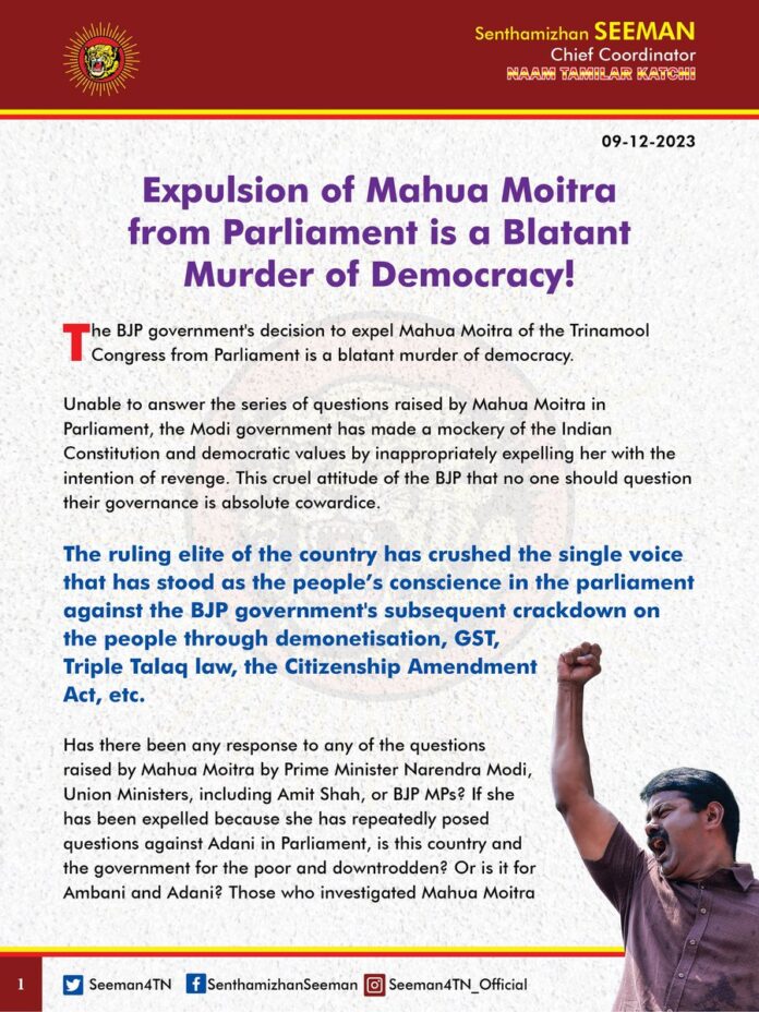 "Expulsion of Mahua Moitra from Parliament is a Blatant Murder of Democracy!"
The BJP government's decision to expel Mahua Moitra of the Trinamool Congress from Parliament is a blatant murder of democracy.
Unable to answer the series of questions raised by Mahua Moitra in Parliament, the Modi government has made a mockery of the Indian Constitution and democratic values by inappropriately expelling her with the intention of revenge. This cruel attitude of the BJP that no one should question their governance is absolute cowardice.
The ruling elite of the country has crushed the single voice that has stood as the people’s conscience in the parliament against the BJP government's subsequent crackdown on the people through demonetisation, GST, Triple Talaq law, the Citizenship Amendment Act, etc.
Has there been any response to any of the questions raised by Mahua Moitra by Prime Minister Narendra Modi, Union Ministers, including Amit Shah, or BJP MPs? If she has been expelled because she has repeatedly posed questions against Adani in Parliament, is this country and the government for the poor and downtrodden? Or is it for Ambani and Adani? Those who investigated Mahua Moitra regarding the person behind her to raise questions, why has no investigation been made so far, whether the questions she asked were correct or incorrect?
It is a matter of shame that those who permanently stopped the voices of Gauri Lankesh and Kalburgi, who questioned their fascistic tendencies through the massacres, have now started strangling Parliament. Mahua Moitra's unethical expulsion is the next step in the BJP's power drive to topple elected governments, buy out opposition members, and subjugate the opposition members who refuse to join the BJP by threatening them in the form of income tax and enforcement directorate raids.
The people of the country should teach a lesson in the coming parliamentary elections for such tyrannical practices carried out by the BJP government for ten years that conceit power is permanent.
- Senthamizhan Seeman
Chief Coordinator
Naam Tamilar Katchi
#MahuaMoitraExpelled | @MahuaMoitra