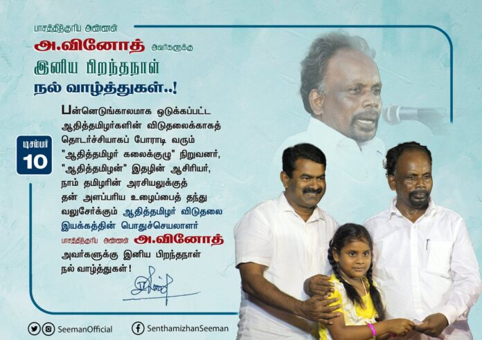 பன்னெடுங்காலமாக ஒடுக்கப்பட்ட ஆதித்தமிழர்களின் விடுதலைக்காகத் தொடர்ச்சியாகப் போராடி வரும், நாம் தமிழரின் அரசியலுக்குத் தன் அளப்பரிய உழைப்பைத் தந்து வலுசேர்க்கும் ஆதித்தமிழர் விடுதலை இயக்கத்தின் பொதுச்செயலாளர் பாசத்திற்குரிய அண்ணன் அ.வினோத் அவர்களுக்கு இனிய பிறந்தநாள் வாழ்த்துகள்!