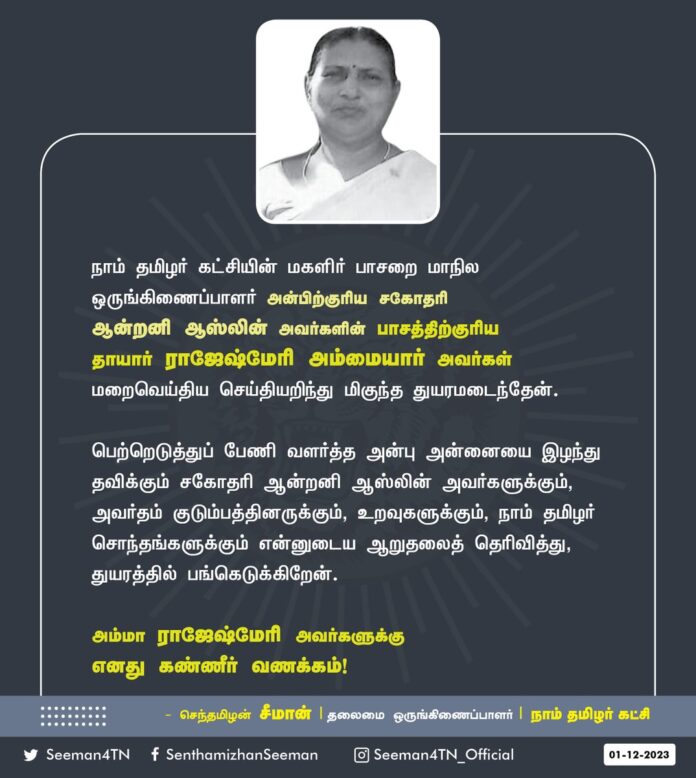 நாம் தமிழர் கட்சியின் மகளிர் பாசறை மாநில ஒருங்கிணைப்பாளர் அன்பிற்குரிய சகோதரி ஆன்றனி ஆஸ்லின் அவர்களின் பாசத்திற்குரிய தாயார் ராஜேஷ்மேரி அம்மையார் அவர்கள் மறைவெய்திய செய்தியறிந்து மிகுந்த துயரமடைந்தேன்.
பெற்றெடுத்துப் பேணி வளர்த்த அன்பு அன்னையை இழந்து தவிக்கும் சகோதரி ஆன்றனி ஆஸ்லின் அவர்களுக்கும், அவர்தம் குடும்பத்தினருக்கும், உறவுகளுக்கும், நாம் தமிழர் சொந்தங்களுக்கும் என்னுடைய ஆறுதலைத் தெரிவித்து, துயரத்தில் பங்கெடுக்கிறேன்.
அம்மா ராஜேஷ்மேரி அவர்களுக்கு எனது கண்ணீர் வணக்கம்!
