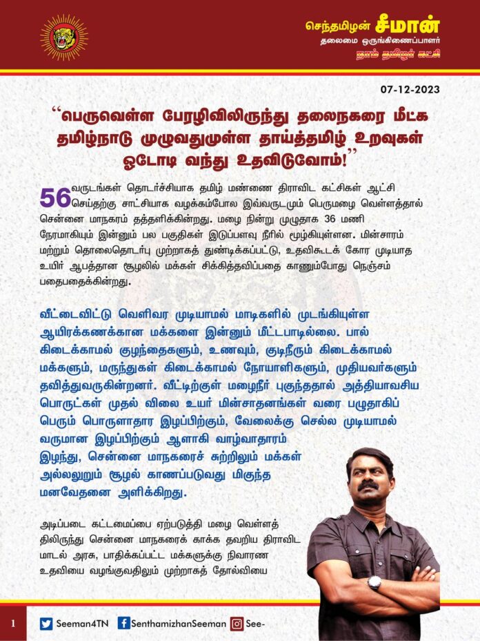 பெருவெள்ள பேரழிவிலிருந்து தலைநகரை மீட்க தமிழ்நாடு முழுவதுமுள்ள தாய்த்தமிழ் உறவுகள் ஓடோடி வந்து உதவிடுவோம்!
56 வருடங்கள் தொடர்ச்சியாக
தமிழ் மண்ணை திராவிட கட்சிகள் ஆட்சி செய்தற்கு சாட்சியாக வழக்கம்போல இவ்வருடமும் பெருமழை வெள்ளத்தால் சென்னை மாநகரம் தத்தளிக்கின்றது. மழை நின்று முழுதாக 36 மணி நேரமாகியும் இன்னும் பல பகுதிகள் இடுப்பளவு நீரில் மூழ்கியுள்ளன. மின்சாரம் மற்றும் தொலைதொடர்பு முற்றாகத் துண்டிக்கப்பட்டு, உதவிகூடக் கோர முடியாத உயிர் ஆபத்தான சூழலில் மக்கள் சிக்கித்தவிப்பதை காணும்போது நெஞ்சம் பதைபதைக்கின்றது.
வீட்டைவிட்டு வெளிவர முடியாமல் மாடிகளில் முடங்கியுள்ள ஆயிரக்கணக்கான மக்களை இன்னும் மீட்டபாடில்லை. பால் கிடைக்காமல் குழந்தைகளும், உணவும், குடிநீரும் கிடைக்காமல் மக்களும், மருந்துகள் கிடைக்காமல் நோயாளிகளும், முதியவர்களும் தவித்துவருகின்றனர். வீட்டிற்குள் மழைநீர் புகுந்ததால் அத்தியாவசிய பொருட்கள் முதல் விலை உயர் மின்சாதனங்கள் வரை பழுதாகிப் பெரும் பொருளாதார இழப்பிற்கும், வேலைக்கு செல்ல முடியாமல் வருமான இழப்பிற்கும் ஆளாகி வாழ்வாதாரம் இழந்து,
சென்னை மாநகரைச் சுற்றிலும்
மக்கள் அல்லலுறும் சூழல் காணப்படுவது மிகுந்த மனவேதனை அளிக்கிறது.
அடிப்படை கட்டமைப்பை ஏற்படுத்தி மழை வெள்ளத்திலிருந்து சென்னை மாநகரைக் காக்க தவறிய திராவிட மாடல் அரசு, பாதிக்கப்பட்ட மக்களுக்கு நிவாரண உதவியை வழங்குவதிலும் முற்றாகத் தோல்வியை தழுவியுள்ளது பெருங்கொடுமையாகும்.
இதற்கிடையே மீண்டும் சென்னையில் மழை பெய்ய வாய்ப்பிருப்பதாக வானிலை மையத்தின் அறிவிப்பு மீண்டும் மக்களிடம் பெரும் அச்சத்தையும், பீதியையும் ஏற்படுத்தியுள்ளது.
இத்தகைய துயர்மிகுச் சூழலில்,
கடந்த 2015 ஆம் ஆண்டு பெருவெள்ள பேரழிவிலிருந்து தலைநகர் சென்னையை மீட்க எப்படி தமிழ்நாட்டின் ஒவ்வொரு பகுதியிலிருந்தும் மக்கள் தாமாக ஓடோடி வந்து உதவிக்கரம் நீட்டினீர்களோ, அதைப்போலவே
தற்போதும் நம்மை நாமே காத்துக்கொள்ள உதவ வேண்டியதும் அவசர, அவசிய இன்றியமையாத தேவையாகும்.
ஆகவே, சென்னையில் பெரும் பாதிப்புக்குள்ளாகி தவித்து நிற்கும் மக்களுக்கு, தமிழ்நாடு முழுவதுமுள்ள என் உயிருக்கினிய தாய்த்தமிழ் உறவுகள் உடனடியாக தங்களால் இயன்ற உதவிகளைச் செய்து கொடுத்து, பெருவெள்ள பேரழிவிலிருந்து நம் மக்களையும், தலைநகரையும் மீட்க உதவிட வேண்டுமென அன்புடன் கேட்டுக்கொள்கிறேன்.
- செந்தமிழன் சீமான்
தலைமை ஒருங்கிணைப்பாளர்
நாம் தமிழர் கட்சி