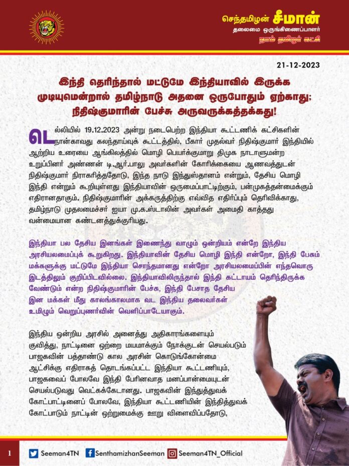"இந்தி தெரிந்தால் மட்டுமே இந்தியாவில் இருக்க முடியுமென்றால் தமிழ்நாடு அதனை ஒருபோதும் ஏற்காது; நிதிஷ்குமாரின் பேச்சு அருவருக்கத்தக்கது!"
டெல்லியில் 19.12.2023 அன்று நடைபெற்ற இந்தியா கூட்டணிக் கட்சிகளின் நான்காவது கலந்தாய்வுக் கூட்டத்தில், பீகார் முதல்வர் நிதிஷ்குமார் இந்தியில் ஆற்றிய உரையை ஆங்கிலத்தில் மொழி பெயர்க்குமாறு திமுக நாடாளுமன்ற உறுப்பினர் அண்ணன் டி.ஆர்.பாலு அவர்களின் கோரிக்கையை ஆணவத்துடன் நிதிஷ்குமார் நிராகரித்ததோடு, இந்த நாடு இந்துஸ்தானம் என்றும், தேசிய மொழி இந்தி என்றும் கூறியுள்ளது இந்தியாவின் ஒருமைப்பாட்டிற்கும், பன்முகத்தன்மைக்கும் எதிரானதாகும். நிதிஷ்குமாரின் அக்கருத்திற்கு எவ்வித எதிர்ப்பும் தெரிவிக்காது, தமிழ்நாடு முதலமைச்சர் ஐயா மு.க.ஸ்டாலின் அவர்கள் அமைதி காத்தது வன்மையான கண்டனத்துக்குரியது.
இந்தியா பல தேசிய இனங்கள் இணைந்து வாழும் ஒன்றியம் என்றே இந்திய அரசியலமைப்புக் கூறுகிறது. இந்தியாவின் தேசிய மொழி இந்தி என்றோ, இந்தி பேசும் மக்களுக்கு மட்டுமே இந்தியா சொந்தமானது என்றோ அரசியலமைப்பின் எந்தவொரு இடத்திலும் குறிப்பிடவில்லை. இந்தியாவிலிருந்தால் இந்தி கட்டாயம் தெரிந்திருக்க வேண்டும் என்ற நிதிஷ்குமாரின் பேச்சு, இந்தி பேசாத தேசிய இன மக்கள் மீது காலங்காலமாக வட இந்திய தலைவர்கள் உமிழும் வெறுப்புணர்வின் வெளிப்பாடேயாகும்.
இந்திய ஒன்றிய அரசில் அனைத்து அதிகாரங்களையும் குவித்து, நாட்டினை ஒற்றை மயமாக்கும் நோக்குடன் செயல்படும் பாஜகவின் பத்தாண்டு கால அரசின் கொடுங்கோன்மை ஆட்சிக்கு எதிராகத் தொடங்கப்பட்ட இந்தியா கூட்டணியும், பாஜகவைப் போலவே இந்தி பேரினவாத மனப்பான்மையுடன் செயல்படுவது வெட்கக்கேடானது. பாஜகவின் இந்துத்துவக் கோட்பாட்டினைப் போலவே, இந்தியா கூட்டணியின் இந்தித்துவக் கோட்பாடும் நாட்டின் ஒற்றுமைக்கு ஊறு விளைவிப்பதோடு, பிரிவினைக்கே வழிவகுக்கும். மாநில உரிமைகளைப் பறிக்கும் மதவாத பாஜக கூட்டணிக்கு மாற்று இந்தியா கூட்டணி என்பது ஏமாற்றுவேலை என்பது தொடக்கத்திலேயே அம்பலப்பட்டுள்ளது.
பல்வேறு தேசிய இன மக்கள் வாழும் நாட்டில், அடிப்படை மொழி உரிமையைக் கூட ஏற்க மறுக்கும் இந்தியா கூட்டணியின் தலைவர்கள் ஒன்றுகூடி மாநில உரிமைகளை மீட்டுத் தருவார்கள் என்பது வேடிக்கையானது. நிதிஷ்குமாரின் கருத்திற்கு அரவிந்த் கெஜ்ரிவால், மம்தா பானர்ஜி போன்ற வட மாநில முதல்வர்களைப் போலவே தமிழ்நாடு முதல்வரும் அமைதி காத்தது அதிர்ச்சியளிக்கிறது. கடந்த வாரம் வெளிவந்த மும்பை விமான நிலைய பாதுகாப்பு அதிகாரிகளின் இந்தி திணிப்பு பேச்சிற்குக் கடுமையான எதிர்ப்பினைத் தெரிவித்த ஐயா ஸ்டாலின் அவர்கள், அதைவிட பன்மடங்கு வலிமையான நிதிஷ்குமாரின் கருத்திற்கு இன்றுவரை எவ்வித எதிர்ப்பும் தெரிவிக்காதது ஏன்? இதுதான் மாநில தன்னாட்சியை திமுக காக்கும் முறையா? தேர்தல் கூட்டணிக்காகவும், பதவிக்காகவும் தமிழர்களின் இந்தி திணிப்பு எதிர்ப்புணர்வைக்கூட அடகு வைத்துள்ள திமுகவை வரலாறு ஒருபோதும் மன்னிக்காது. கூட்டணி கூட்டத்தில் குறைந்தபட்ச மொழி உரிமையைக் கூட காக்கத் திறனற்றவர்கள், ஆட்சி அதிகாரத்தை அடைந்து மாநில உரிமைகளைப் பெற்றுத்தருவார்கள் என்பதை எப்படி நம்பமுடியும்? நீட் தேர்வு ரத்து, நீதிமன்றங்களில் மாநில மொழிகளில் வழக்காடும் உரிமை உள்ளிட்டவற்றில் இந்தியா கூட்டணியின் நிலைப்பாடு என்ன என்பதை தமிழ்நாட்டு மக்களுக்கு திமுக வெளிப்படையாக அறிவிக்க வேண்டும்.
ஆகவே, பீகார் முதல்வர் நிதிஷ்குமார் அவர்கள் தமது இந்தி ஆதிக்கப் பேச்சிற்கு மன்னிப்பு கோருவதோடு, தமது கருத்தினை உடனடியாக திரும்பப்பெற வேண்டுமென்றும் நாம் தமிழர் கட்சி சார்பாக வலியுறுத்துகிறேன்.
- செந்தமிழன் சீமான்
தலைமை ஒருங்கிணைப்பாளர்
நாம் தமிழர் கட்சி
