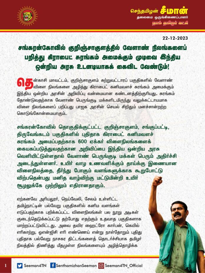 சங்கரன்கோவில் குறிஞ்சாகுளத்தில் வேளாண் நிலங்களைப் பறித்து கிராபைட் சுரங்கம் அமைக்கும் முடிவை இந்திய ஒன்றிய அரசு உடனடியாகக் கைவிட வேண்டும்!
@CMOTamilnadu @mkstalin
தென்காசி மாவட்டம், குறிஞ்சாகுளம் சுற்றுவட்டாரப் பகுதிகளில் வேளாண் விளை நிலங்களை அழித்து கிராபைட் கனிமவளச் சுரங்கம் அமைக்கும் இந்திய ஒன்றிய அரசின் அறிவிப்பு வன்மையான கண்டனத்திற்குரியது. சுரங்கம் தோண்டுவதற்காக வேளாண் பெருங்குடி மக்களிடமிருந்து வலுக்கட்டாயமாக விளை நிலங்களைப் பறிக்கும் பாஜக அரசின் செயல் சிறிதும் மனச்சான்றற்ற கொடுங்கோன்மையாகும்.
சங்கரன்கோவில் தொகுதிக்குட்பட்ட குறிஞ்சாகுளம், சங்குப்பட்டி, திருவேங்கடம் பகுதிகளில் புதிதாக கிராபைட் கனிமவளச் சுரங்கம் அமைப்பதற்காக 600 ஏக்கர் விளைநிலங்களைக் கையகப்படுத்துவதற்கான அறிவிப்பை இந்திய ஒன்றிய அரசு வெளியிட்டுள்ளதால் வேளாண் பெருங்குடி மக்கள் பெரும் அதிர்ச்சி அடைந்துள்ளனர். உயிர் வாழ உணவளிக்கும் தாய்க்கு இணையான விளைநிலத்தை, தீர்ந்து போகும் வளங்களுக்காக கூறுபோட்டு விற்பதென்பது மனித வாழ்விற்கு மட்டுமின்றி உயிர் சூழலுக்கே முற்றிலும் எதிரானதாகும்.
ஏற்கனவே அரியலூர், நெய்வேலி, சேலம் உள்ளிட்ட தமிழ்நாட்டின் பல்வேறு பகுதிகளில் கனிம வளங்கள் எடுப்பதற்காக பறிக்கப்பட்ட விளைநிலங்கள் பல நூறு அடிகள் குடைந்தெடுக்கப்பட்டு தற்போது எதற்கும் உதவாத பகுதிகளாக மாற்றப்பட்டுவிட்டது. அவை தவிர ஹைட்ரோ கார்பன், கெயில் எரிகாற்று, ஓஎன்ஜிசி எரி எண்ணெய் என்று நாள்தோறும் புதிது புதிதாக பல்வேறு நாசகர திட்டங்களைத் தொடர்ச்சியாக தமிழர் நிலத்தில் திணித்து மீதமுள்ள நிலங்களையும் அழித்தொழிக்க முயற்சித்து வருகிறது இந்திய ஒன்றிய அரசு. அதன் ஒரு பகுதியாக தற்போது அறிவிக்கப்பட்டுள்ள குறிஞ்சாகுளம் பகுதியில் கிராபைட் சுரங்கம் அமைக்கும் முடிவும் விளைநிலங்களை பாழ்படுத்தி நாசமாக்கவே வழிவகுக்கும்.
வளர்ச்சித் திட்டங்கள் என்ற பெயரில் விளைநிலங்களை அழிக்கக்கூடாது என ‘நிலம் கையகப்படுத்தும் சட்டத்தின்’ பிரிவு – 10 கூறும் நிலையில் அரசே அதனை மீறுவது எவ்வகையில் நியாயமாகும்? அதுமட்டுமின்றி, வேளாண் நிலங்களைப் பறிப்பதென்பது வேளாண்மையை மட்டுமின்றி, நிலத்தடிநீர், காற்று, நிலம் ஆகியவற்றை மாசுபடுத்தி, மக்களின் நலத்தையும் கெடுத்து, சுற்றுச்சூழலையும் பெருமளவு பாதிக்கிறது.
ஏற்கனவே தமிழ்நாட்டினை ஆளும் திமுக அரசு ஆட்சிப் பொறுப்பேற்ற கடந்த ஈராண்டு காலத்தில் ஆட்சி அதிகார பலத்தைப் பயன்படுத்தி, கோவை, திருவண்ணாமலை (மேல்மா), பரந்தூர் என தமிழ்நாடு முழுவதும் விவசாயிகளிடமிருந்து விளைநிலங்களை வலுக்கட்டாயமாகப் பறிக்கும் கொடுங்கோன்மைச்செயல்களை அடுத்தடுத்து தொடர்ந்து வருகிறது. இந்நிலையில் இந்திய ஒன்றிய அரசும் தொழிற்சாலைகளும், சுரங்கங்களும் ஒருபோதும் உணவினை உற்பத்தி செய்யாது என்ற உண்மையை உணராமல் தனது பங்கிற்கு தமிழ்நாட்டில் உள்ள விளைநிலங்களை அழித்தொழிப்பது என்பது விரைவாக தமிழ்நாடு பாலைவனமாகவே வழிவகுக்கும்.
ஆகவே, குறிஞ்சாகுளத்தில் வேளாண் நிலங்களைப் பறித்து கிராபைட் சுரங்கம் அமைக்கும் முடிவை இந்திய ஒன்றிய அரசு உடனடியாகக் கைவிட வேண்டுமெனவும் நாம் தமிழர் கட்சி சார்பாக இந்திய ஒன்றிய அரசினை வலியுறுத்துகிறேன்.
- செந்தமிழன் சீமான்
தலைமை ஒருங்கிணைப்பாளர்
நாம் தமிழர் கட்சி
