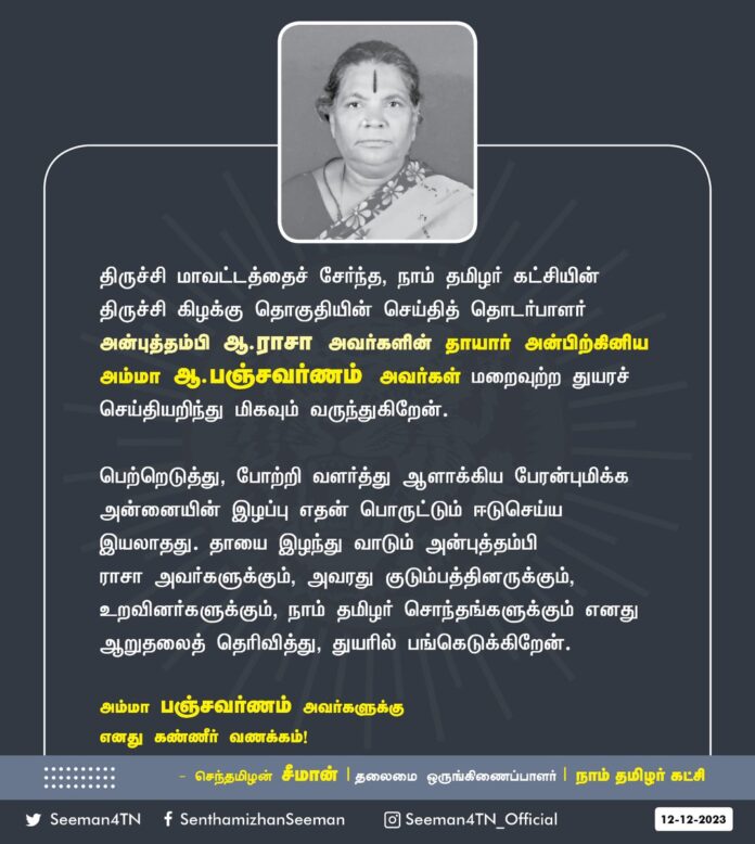 திருச்சி மாவட்டத்தைச் சேர்ந்த, நாம் தமிழர் கட்சியின் திருச்சி கிழக்கு தொகுதியின் செய்தித் தொடர்பாளர் அன்புத்தம்பி ஆ.ராசா அவர்களின் தாயார் அன்பிற்கினிய அம்மா ஆ.பஞ்சவர்ணம் அவர்கள் மறைவுற்ற துயரச் செய்தியறிந்து மிகவும் வருந்துகிறேன்.
பெற்றெடுத்து, போற்றி வளர்த்து ஆளாக்கிய பேரன்புமிக்க அன்னையின் இழப்பு எதன் பொருட்டும் ஈடுசெய்ய இயலாதது. தாயை இழந்து வாடும் அன்புத்தம்பி ராசா அவர்களுக்கும், அவரது குடும்பத்தினருக்கும், உறவினர்களுக்கும், நாம் தமிழர் சொந்தங்களுக்கும் எனது ஆறுதலைத் தெரிவித்து, துயரில் பங்கெடுக்கிறேன்.
அம்மா பஞ்சவர்ணம் அவர்களுக்கு எனது கண்ணீர் வணக்கம்!
- செந்தமிழன் சீமான்
தலைமை ஒருங்கிணைப்பாளர்
நாம் தமிழர் கட்சி