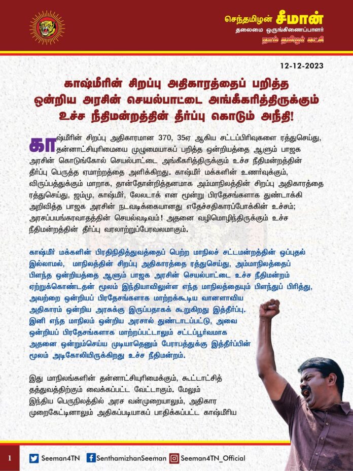 காஷ்மீரின் சிறப்பு அதிகாரத்தைப் பறித்த ஒன்றிய அரசின் செயல்பாட்டை அங்கீகரித்திருக்கும் உச்ச நீதிமன்றத்தின் தீர்ப்பு கொடும் அநீதி!
– சீமான் கருத்து
காஷ்மீரின் சிறப்பு அதிகாரமான 370, 35ஏ ஆகிய சட்டப்பிரிவுகளை ரத்துசெய்து, தன்னாட்சியுரிமையை முழுமையாகப் பறித்த ஒன்றியத்தை ஆளும் பாஜக அரசின் கொடுங்கோல் செயல்பாட்டை அங்கீகரித்திருக்கும் உச்ச நீதிமன்றத்தின் தீர்ப்பு பெருத்த ஏமாற்றத்தை அளிக்கிறது. காஷ்மீர் மக்களின் உணர்வுக்கும், விருப்பத்துக்கும் மாறாக, தான்தோன்றித்தனமாக அம்மாநிலத்தின் சிறப்பு அதிகாரத்தை ரத்துசெய்து, ஜம்மு, காஷ்மீர், லே-லடாக் என மூன்று பிரதேசங்களாக துண்டாக்கி அறிவித்த பாஜக அரசின் நடவடிக்கையானது எதேச்சதிகாரப்போக்கின் உச்சம்; அரசப்பயங்கரவாதத்தின் செயல்வடிவம்! அதனை வழிமொழிந்திருக்கும் உச்ச நீதிமன்றத்தின் தீர்ப்பு வரலாற்றுப்பேரவலமாகும்.
காஷ்மீர் மக்களின் பிரதிநிதித்துவத்தைப் பெற்ற மாநிலச் சட்டமன்றத்தின் ஒப்புதல் இல்லாமல், மாநிலத்தின் சிறப்பு அதிகாரத்தை ரத்துசெய்து, அம்மாநிலத்தைப் பிளந்த ஒன்றியத்தை ஆளும் பாஜக அரசின் செயல்பாட்டை உச்ச நீதிமன்றம் ஏற்றுக்கொண்டதன் மூலம் இந்தியாவிலுள்ள எந்த மாநிலத்தையும் பிளந்துப் பிரித்து, அவற்றை ஒன்றியப் பிரதேசங்களாக மாற்றக்கூடிய வானளாவிய அதிகாரம் ஒன்றிய அரசுக்கு இருப்பதாகக் கூறுகிறது இத்தீர்ப்பு. இனி எந்த மாநிலம் ஒன்றிய அரசால் துண்டாடப்பட்டு, அவை ஒன்றியப் பிரதேசங்களாக மாற்றப்பட்டாலும் சட்டப்பூர்வமாக அதனை ஒன்றும்செய்ய முடியாதெனும் பேராபத்துக்கு இத்தீர்ப்பின் மூலம் அடிகோலியிருக்கிறது உச்ச நீதிமன்றம். இது மாநிலங்களின் தன்னாட்சியுரிமைக்கும், கூட்டாட்சித்தத்துவத்திற்கும் வைக்கப்பட்ட வேட்டாகும். மேலும் இந்திய பெருநிலத்தில் அரச வன்முறையாலும், அதிகார முறைகேட்டினாலும் அதிகப்படியாகப் பாதிக்கப்பட்ட காஷ்மீரிய மக்கள், தனது இறுதி நம்பிக்கையாகக் கொண்டிருந்த சனநாயகத்தின் கடைசிப் படிநிலையான உச்ச நீதிமன்றமும் அவர்களைக் கைவிட்டது மிகத் தவறான முன்னுதாரணமாகும். எவ்வித சனநாயக மரபுகளையும், மாண்புகளையும் பின்பற்றாது, அடக்குமுறையை ஏவி, ஒடுக்குமுறையைக் கட்டவிழ்த்துவிட்டு நிகழ்ந்த காஷ்மீரின் சிறப்பு அதிகாரப்பறிப்பை உறுதிசெய்திருக்கும் உச்ச நீதிமன்றத்தின் தீர்ப்பு இந்திய நீதித்துறை வரலாற்றில் பெரும் கரும்புள்ளி; காஷ்மீர் மக்களுக்கு இழைக்கப்பட்ட கொடும் அநீதி!
(1/2)