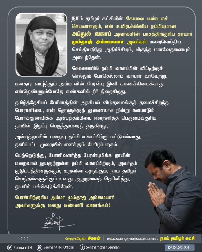 நாம் தமிழர் கட்சியின் கோவை மண்டலச் செயலாளரும், என் உயிருக்கினிய தம்பியுமான அப்துல் வகாப் அவர்களின் பாசத்திற்குரிய தாயார் மும்தாஜ் அம்மையார் அவர்கள் மறைவெய்திய செய்தியறிந்து அதிர்ச்சியும், மிகுந்த மனவேதனையும் அடைந்தேன்.
கோவையில் தம்பி வகாப்பின் வீட்டிற்குச் செல்லும்போதெல்லாம் வாயார வரவேற்று, மனதார வாழ்த்தும் அம்மாவின் பேரன்பு இனி காணக்கிடைக்காது என்றெண்ணும்போதே கண்களில் நீர் நிறைகிறது.
தமிழ்த்தேசியப் பேரினத்தின் அரசியல் விடுதலைக்குத் தலைச்சிறந்த போராளியை, என் தோளுக்குத் துணையாக நின்று களமாடும் போர்க்குணமிக்க அன்புத்தம்பியை ஈன்றளித்த பெருமைக்குரிய தாயின் இழப்பு பெருந்துயரைத் தருகிறது.
அன்புத்தாயின் மறைவு தம்பி வகாப்பிற்கு மட்டுமவல்லாது, தனிப்பட்ட முறையில் எனக்கும் பேரிழப்பாகும்.
பெற்றெடுத்து, பேணிவளர்த்த பேரன்புமிக்க தாயின் மறைவால் துயருற்றுள்ள தம்பி வகாப்பிற்கும், அவர்தம் குடும்பத்தினருக்கும், உறவினர்களுக்கும், நாம் தமிழர் சொந்தங்களுக்கும் எனது ஆறுதலைத் தெரிவித்து, துயரில் பங்கெடுக்கிறேன்.
பேரன்பிற்குரிய அம்மா மும்தாஜ் அம்மையார் அவர்களுக்கு எனது கண்ணீர் வணக்கம்!
- செந்தமிழன் சீமான்
தலைமை ஒருங்கிணைப்பாளர்
நாம் தமிழர் கட்சி